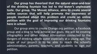Our group has theorized that the natural wear-and-tear
of the drinking fountain has led to the water's unpleasant
taste. Our group, The Mosaic Alliance, aims to create several
online sources that will help promote the awareness of
people involved about this problem and create an online
petition with the goal of improving our drinking fountains
here in school.
Our group aims to create Change.org petition, a Facebook
group and a blog to help achieve our goals. We will be creating
infographics and other related information connected to the
dangers of drinking unsafe water especially at a young age. The
scope of our project is to be able to reach the school's
administration, parents, teachers, and students to sign our
petition.
 