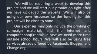 We will be requiring a week to develop this
project and we will start our promotion right after
we have uploaded the website. We will also be
using our own resources so the funding for this
project will be close to none.
Our expenses may only include the printing of
campaign materials and the Internet and
computer shop rentals in case we need more time
outside school hours. We will also be using free
services already offered by Facebook, Blogger, and
Change.org.
 
