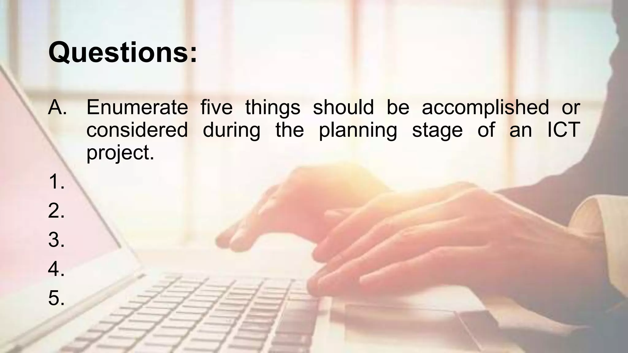 Questions:
A. Enumerate five things should be accomplished or
considered during the planning stage of an ICT
project.
1.
2.
3.
4.
5.
 