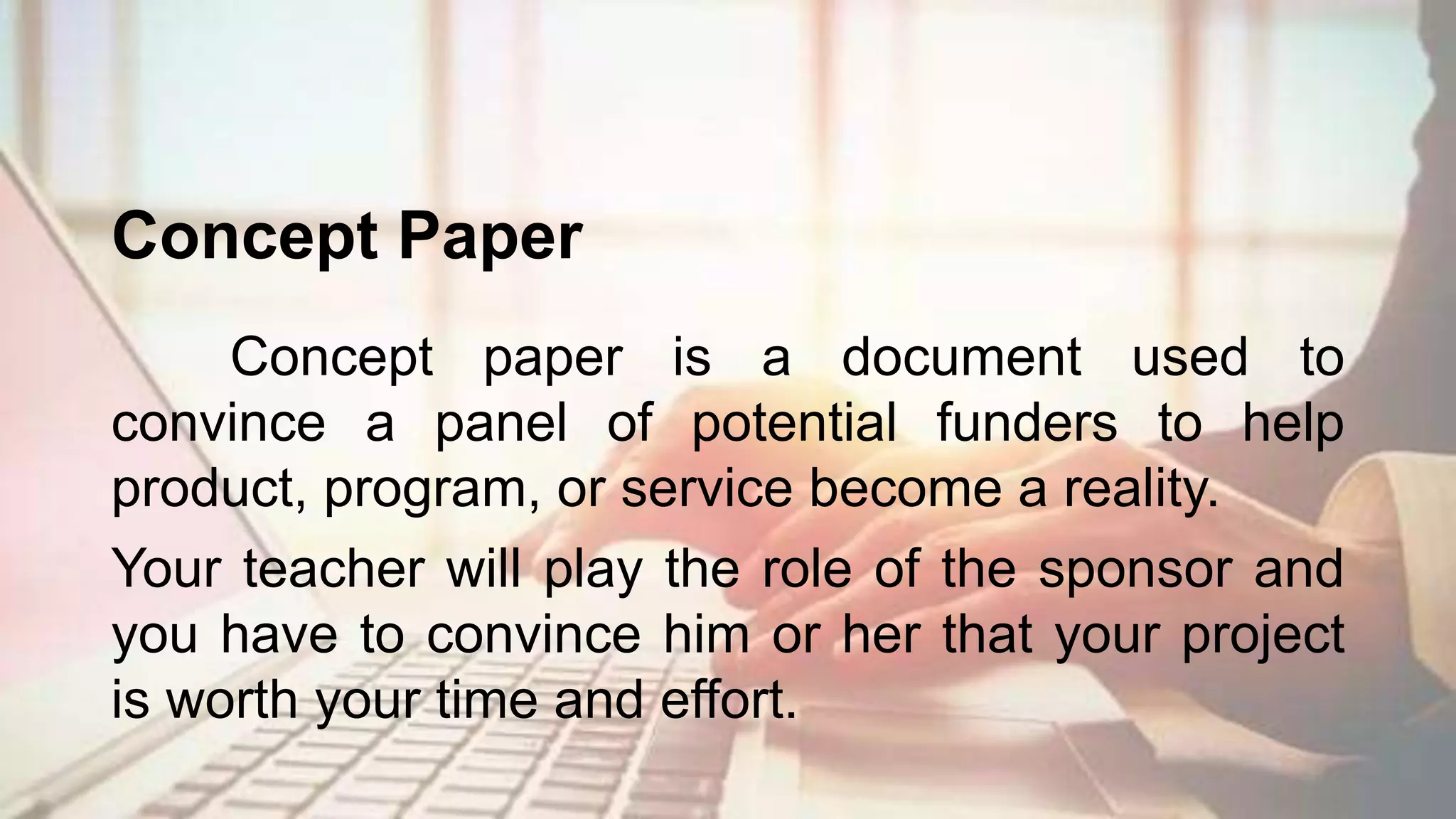 Concept Paper
Concept paper is a document used to
convince a panel of potential funders to help
product, program, or service become a reality.
Your teacher will play the role of the sponsor and
you have to convince him or her that your project
is worth your time and effort.
 