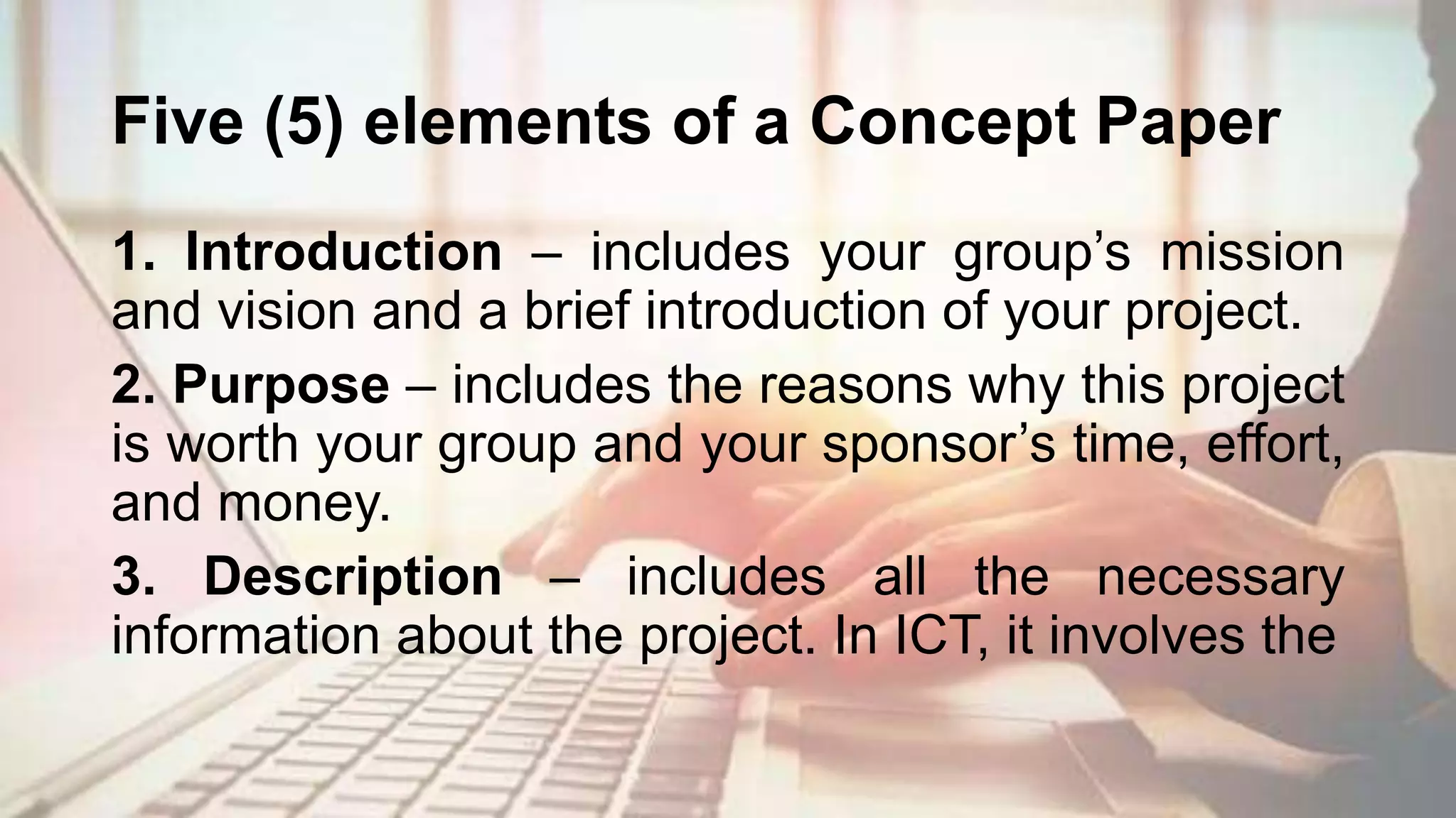 Five (5) elements of a Concept Paper
1. Introduction – includes your group’s mission
and vision and a brief introduction of your project.
2. Purpose – includes the reasons why this project
is worth your group and your sponsor’s time, effort,
and money.
3. Description – includes all the necessary
information about the project. In ICT, it involves the
 