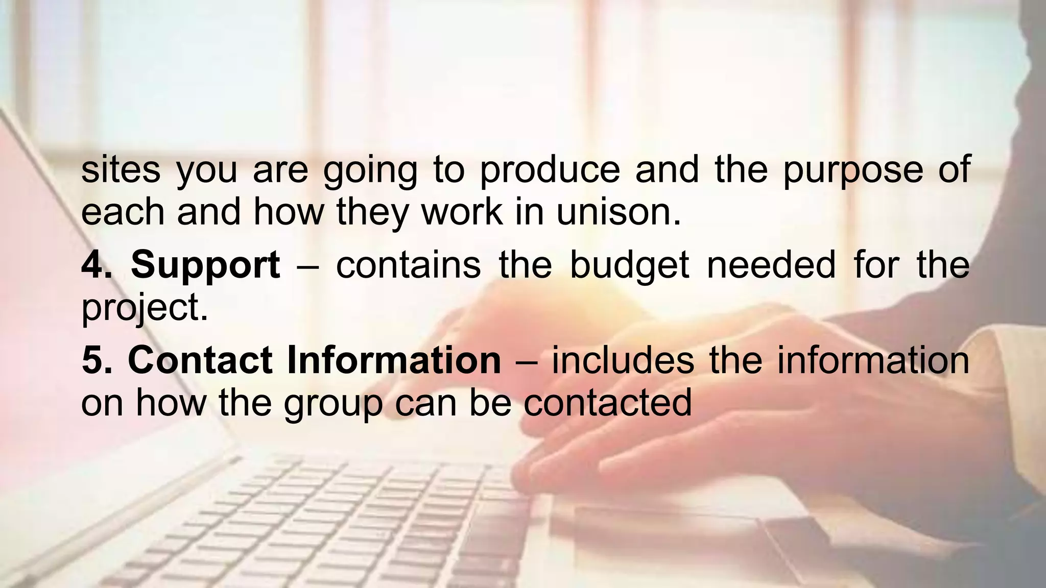 sites you are going to produce and the purpose of
each and how they work in unison.
4. Support – contains the budget needed for the
project.
5. Contact Information – includes the information
on how the group can be contacted
 