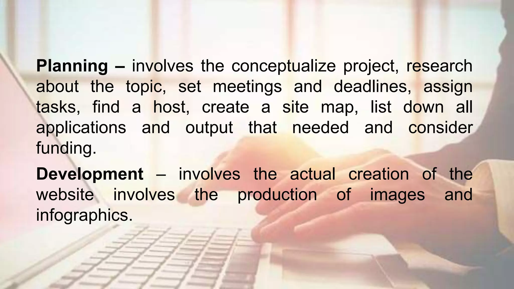Planning – involves the conceptualize project, research
about the topic, set meetings and deadlines, assign
tasks, find a host, create a site map, list down all
applications and output that needed and consider
funding.
Development – involves the actual creation of the
website involves the production of images and
infographics.
 