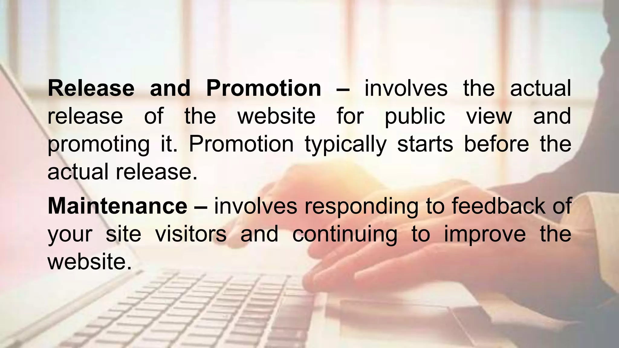 Release and Promotion – involves the actual
release of the website for public view and
promoting it. Promotion typically starts before the
actual release.
Maintenance – involves responding to feedback of
your site visitors and continuing to improve the
website.
 