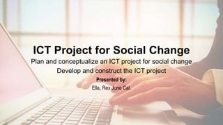 ICT Project for Social Change
Plan and conceptualize an ICT project for social change
Develop and construct the ICT project
Presented by:
Ella, Rex June Cal.
 