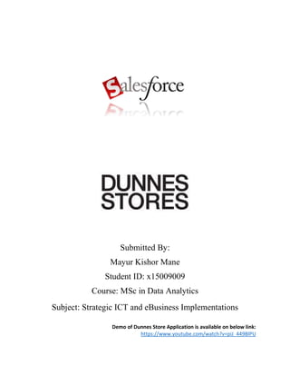 Submitted By:
Mayur Kishor Mane
Student ID: x15009009
Course: MSc in Data Analytics
Subject: Strategic ICT and eBusiness Implementations
Demo of Dunnes Store Application is available on below link:
https://www.youtube.com/watch?v=piJ_449BlPU
 