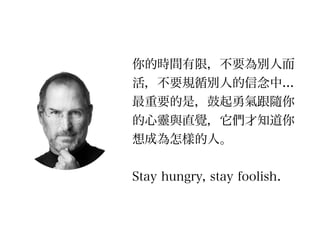 你的時間有限，不要為別人而
活，不要規循別人的信念中...
最重要的是，鼓起勇氣跟隨你
的心靈與直覺，它們才知道你
想成為怎樣的人。
!
Stay hungry, stay foolish.
 