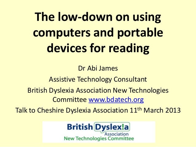 The low-down on using
computers and portable
devices for reading
Dr Abi James
Assistive Technology Consultant
British Dyslexia Association New Technologies
Committee www.bdatech.org
Talk to Cheshire Dyslexia Association 11th March 2013
 