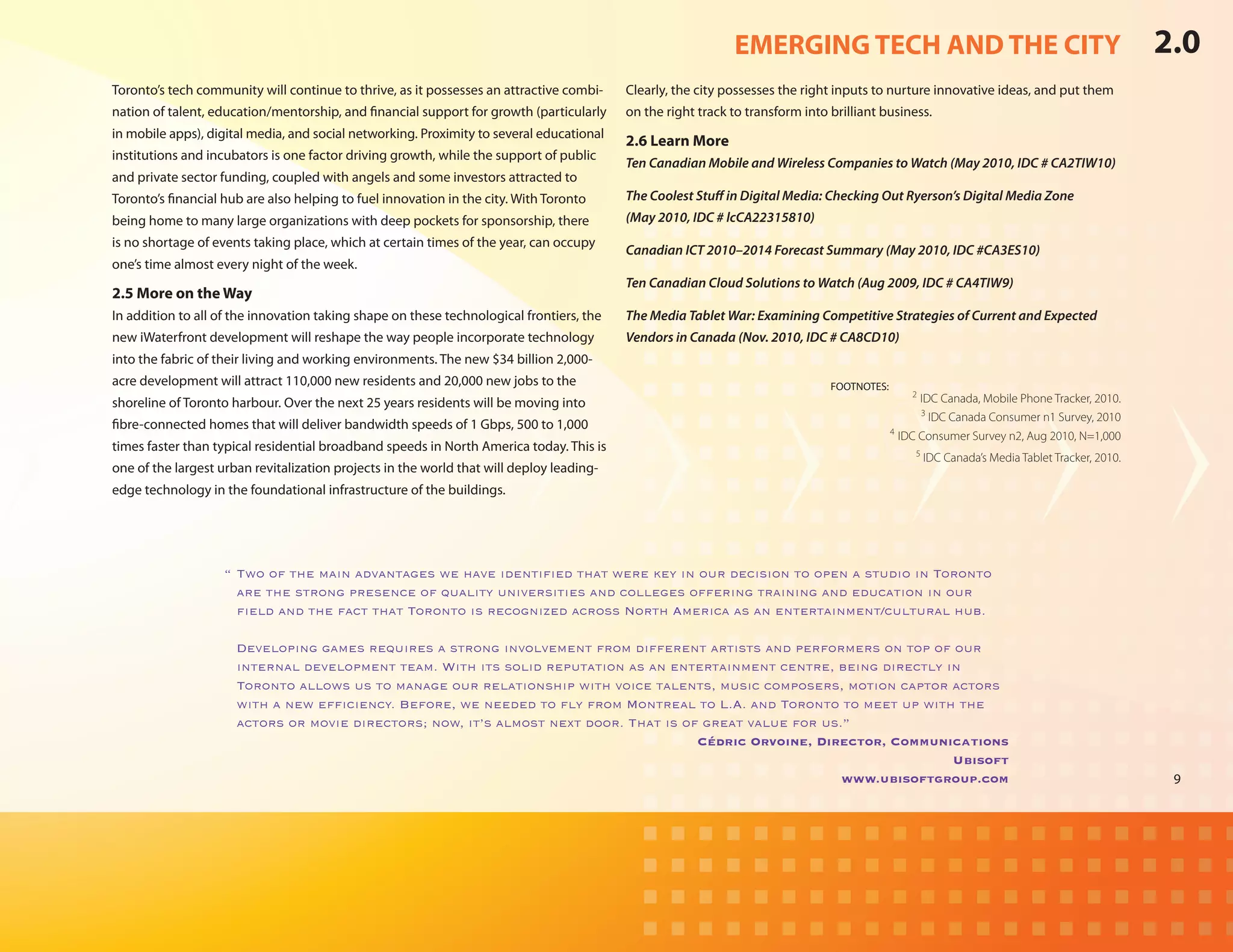 EMERGING TECH AND THE CITY                                                         2.0
Toronto’s tech community will continue to thrive, as it possesses an attractive combi-    Clearly, the city possesses the right inputs to nurture innovative ideas, and put them
nation of talent, education/mentorship, and financial support for growth (particularly    on the right track to transform into brilliant business.
in mobile apps), digital media, and social networking. Proximity to several educational
                                                                                          2.6 Learn More
institutions and incubators is one factor driving growth, while the support of public
                                                                                          Ten Canadian Mobile and Wireless Companies to Watch (May 2010, IDC # CA2TIW10)
and private sector funding, coupled with angels and some investors attracted to
Toronto’s financial hub are also helping to fuel innovation in the city. With Toronto     The Coolest Stuff in Digital Media: Checking Out Ryerson’s Digital Media Zone
being home to many large organizations with deep pockets for sponsorship, there           (May 2010, IDC # lcCA22315810)
is no shortage of events taking place, which at certain times of the year, can occupy
                                                                                          Canadian ICT 2010–2014 Forecast Summary (May 2010, IDC #CA3ES10)
one’s time almost every night of the week.
                                                                                          Ten Canadian Cloud Solutions to Watch (Aug 2009, IDC # CA4TIW9)
2.5 More on the Way
In addition to all of the innovation taking shape on these technological frontiers, the   The Media Tablet War: Examining Competitive Strategies of Current and Expected
new iWaterfront development will reshape the way people incorporate technology            Vendors in Canada (Nov. 2010, IDC # CA8CD10)
into the fabric of their living and working environments. The new $34 billion 2,000-
acre development will attract 110,000 new residents and 20,000 new jobs to the            	                                    FOOTNOTES:
                                                                                                                                                2
shoreline of Toronto harbour. Over the next 25 years residents will be moving into                                                                IDC Canada, Mobile Phone Tracker, 2010.
                                                                                                                                                  3
                                                                                                                                                    IDC Canada Consumer n1 Survey, 2010
fibre-connected homes that will deliver bandwidth speeds of 1 Gbps, 500 to 1,000                                                            4
                                                                                                                                              IDC Consumer Survey n2, Aug 2010, N=1,000
times faster than typical residential broadband speeds in North America today. This is                                                           5
                                                                                                                                                     IDC Canada’s Media Tablet Tracker, 2010.
one of the largest urban revitalization projects in the world that will deploy leading-
edge technology in the foundational infrastructure of the buildings.




                    “	Two of the main advantages we have identified that were key in our decision to open a studio in Toronto
                      are the strong presence of quality universities and colleges offering training and education in our
                      field and the fact that Toronto is recognized across North America as an entertainment/cultural hub.

                    	 Developing games requires a strong involvement from different artists and performers on top of our
                      internal development team. With its solid reputation as an entertainment centre, being directly in
                      Toronto allows us to manage our relationship with voice talents, music composers, motion captor actors
                      with a new efficiency. Before, we needed to fly from Montreal to L.A. and Toronto to meet up with the
                      actors or movie directors; now, it’s almost next door. That is of great value for us.”
                                                                                       Cédric Orvoine, Director, Communications
                                                                                                                        Ubisoft
                                                                                                           www.ubisoftgroup.com                                                                  9
 