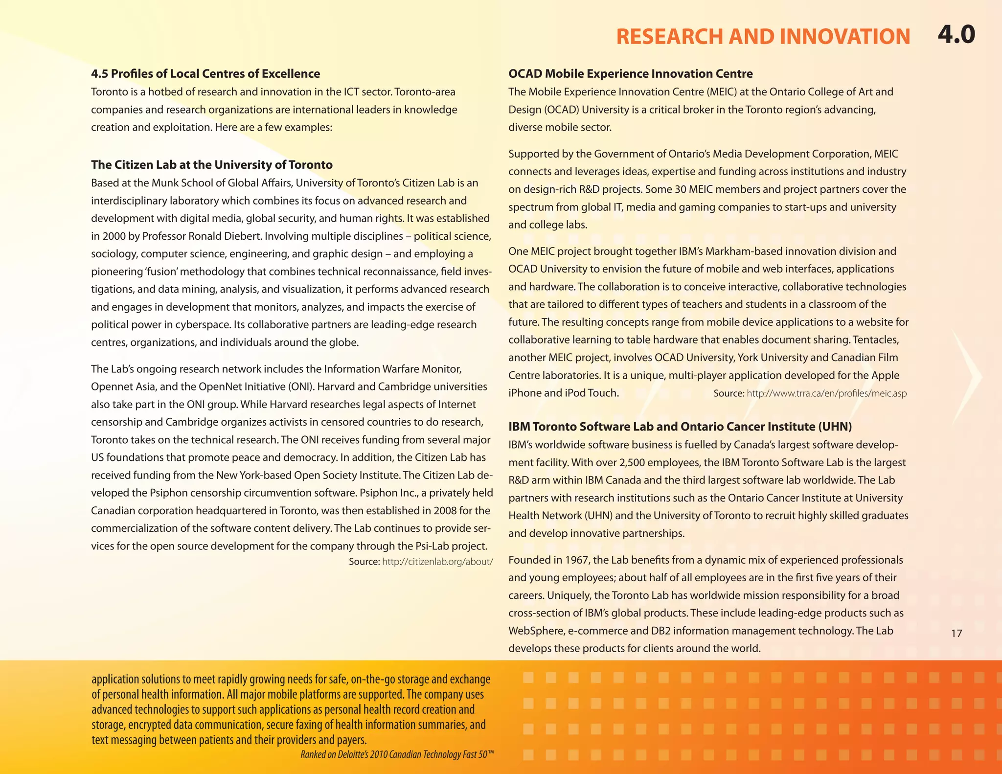 RESEARCH AND INNOVATION                                               4.0
4.5 Profiles of Local Centres of Excellence                                                              OCAD Mobile Experience Innovation Centre
Toronto is a hotbed of research and innovation in the ICT sector. Toronto-area                           The Mobile Experience Innovation Centre (MEIC) at the Ontario College of Art and
companies and research organizations are international leaders in knowledge                              Design (OCAD) University is a critical broker in the Toronto region’s advancing,
creation and exploitation. Here are a few examples:                                                      diverse mobile sector.

                                                                                                         Supported by the Government of Ontario’s Media Development Corporation, MEIC
The Citizen Lab at the University of Toronto
                                                                                                         connects and leverages ideas, expertise and funding across institutions and industry
Based at the Munk School of Global Affairs, University of Toronto’s Citizen Lab is an
                                                                                                         on design-rich R&D projects. Some 30 MEIC members and project partners cover the
interdisciplinary laboratory which combines its focus on advanced research and
                                                                                                         spectrum from global IT, media and gaming companies to start-ups and university
development with digital media, global security, and human rights. It was established
                                                                                                         and college labs.
in 2000 by Professor Ronald Diebert. Involving multiple disciplines – political science,
sociology, computer science, engineering, and graphic design – and employing a                           One MEIC project brought together IBM’s Markham-based innovation division and
pioneering ‘fusion’ methodology that combines technical reconnaissance, field inves-                     OCAD University to envision the future of mobile and web interfaces, applications
tigations, and data mining, analysis, and visualization, it performs advanced research                   and hardware. The collaboration is to conceive interactive, collaborative technologies
and engages in development that monitors, analyzes, and impacts the exercise of                          that are tailored to different types of teachers and students in a classroom of the
political power in cyberspace. Its collaborative partners are leading-edge research                      future. The resulting concepts range from mobile device applications to a website for
centres, organizations, and individuals around the globe.                                                collaborative learning to table hardware that enables document sharing. Tentacles,
                                                                                                         another MEIC project, involves OCAD University, York University and Canadian Film
The Lab’s ongoing research network includes the Information Warfare Monitor,
                                                                                                         Centre laboratories. It is a unique, multi-player application developed for the Apple
Opennet Asia, and the OpenNet Initiative (ONI). Harvard and Cambridge universities
                                                                                                         iPhone and iPod Touch.	                      Source: http://www.trra.ca/en/profiles/meic.asp
also take part in the ONI group. While Harvard researches legal aspects of Internet
censorship and Cambridge organizes activists in censored countries to do research,                       IBM Toronto Software Lab and Ontario Cancer Institute (UHN)
Toronto takes on the technical research. The ONI receives funding from several major                     IBM’s worldwide software business is fuelled by Canada’s largest software develop-
US foundations that promote peace and democracy. In addition, the Citizen Lab has                        ment facility. With over 2,500 employees, the IBM Toronto Software Lab is the largest
received funding from the New York-based Open Society Institute. The Citizen Lab de-                     R&D arm within IBM Canada and the third largest software lab worldwide. The Lab
veloped the Psiphon censorship circumvention software. Psiphon Inc., a privately held                    partners with research institutions such as the Ontario Cancer Institute at University
Canadian corporation headquartered in Toronto, was then established in 2008 for the                      Health Network (UHN) and the University of Toronto to recruit highly skilled graduates
commercialization of the software content delivery. The Lab continues to provide ser-                    and develop innovative partnerships.
vices for the open source development for the company through the Psi-Lab project.
                                                             Source: http://citizenlab.org/about/        Founded in 1967, the Lab benefits from a dynamic mix of experienced professionals
                                                                                                         and young employees; about half of all employees are in the first five years of their
                                                                                                         careers. Uniquely, the Toronto Lab has worldwide mission responsibility for a broad
                                                                                                         cross-section of IBM’s global products. These include leading-edge products such as
                                                                                                         WebSphere, e-commerce and DB2 information management technology. The Lab                        17
                                                                                                         develops these products for clients around the world.

application solutions to meet rapidly growing needs for safe, on-the-go storage and exchange
of personal health information. All major mobile platforms are supported. The company uses
advanced technologies to support such applications as personal health record creation and
storage, encrypted data communication, secure faxing of health information summaries, and
text messaging between patients and their providers and payers.
                                                Ranked on Deloitte’s 2010 Canadian Technology Fast 50™
 
