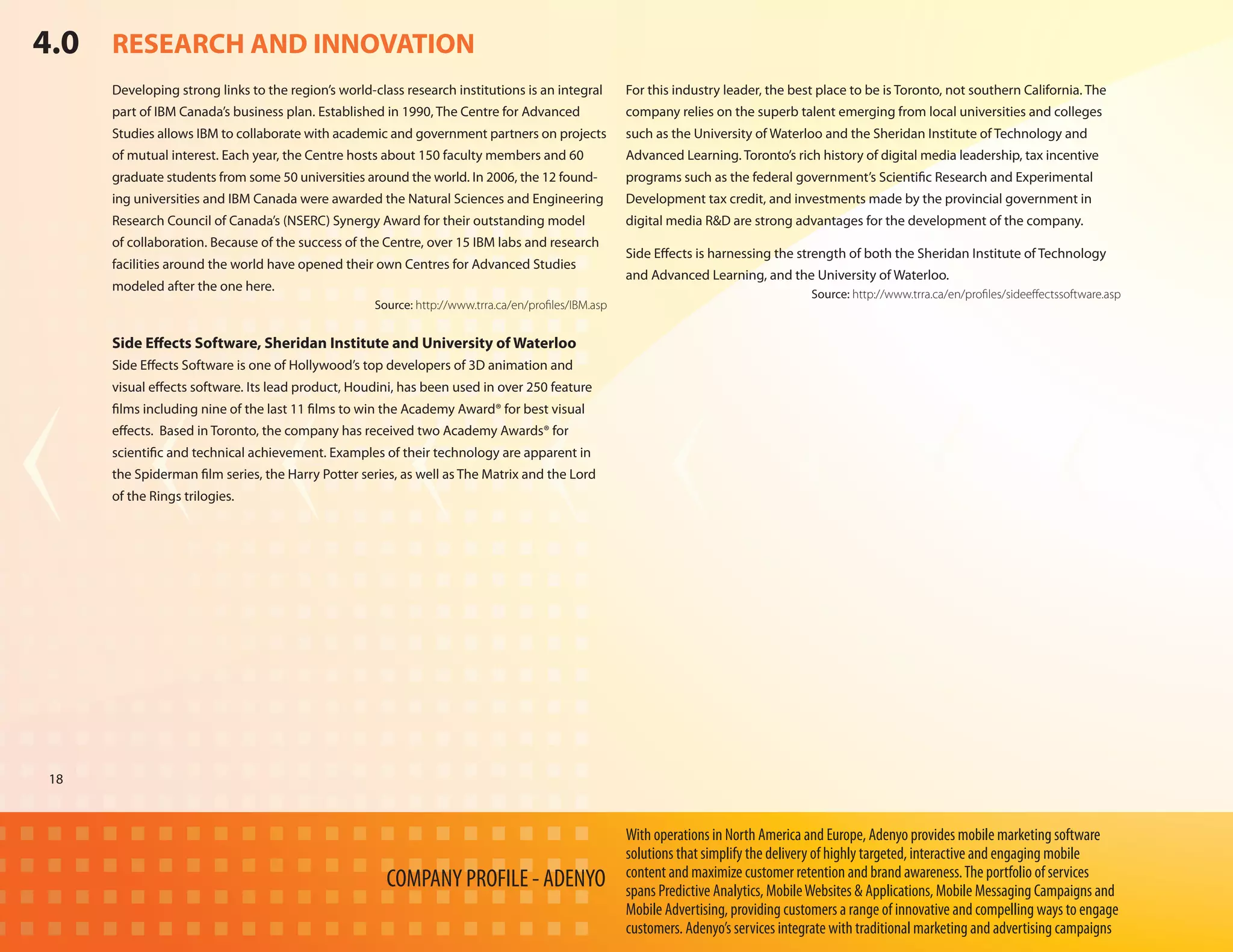 4.0 RESEARCH AND INNOVATION
     Developing strong links to the region’s world-class research institutions is an integral        For this industry leader, the best place to be is Toronto, not southern California. The
     part of IBM Canada’s business plan. Established in 1990, The Centre for Advanced                company relies on the superb talent emerging from local universities and colleges
     Studies allows IBM to collaborate with academic and government partners on projects             such as the University of Waterloo and the Sheridan Institute of Technology and
     of mutual interest. Each year, the Centre hosts about 150 faculty members and 60                Advanced Learning. Toronto’s rich history of digital media leadership, tax incentive
     graduate students from some 50 universities around the world. In 2006, the 12 found-            programs such as the federal government’s Scientific Research and Experimental
     ing universities and IBM Canada were awarded the Natural Sciences and Engineering               Development tax credit, and investments made by the provincial government in
     Research Council of Canada’s (NSERC) Synergy Award for their outstanding model                  digital media R&D are strong advantages for the development of the company.
     of collaboration. Because of the success of the Centre, over 15 IBM labs and research
                                                                                                     Side Effects is harnessing the strength of both the Sheridan Institute of Technology
     facilities around the world have opened their own Centres for Advanced Studies
                                                                                                     and Advanced Learning, and the University of Waterloo.
     modeled after the one here.
                                                                                                                                       Source: http://www.trra.ca/en/profiles/sideeffectssoftware.asp
                                                    Source: http://www.trra.ca/en/profiles/IBM.asp


     Side Effects Software, Sheridan Institute and University of Waterloo
     Side Effects Software is one of Hollywood’s top developers of 3D animation and
     visual effects software. Its lead product, Houdini, has been used in over 250 feature
     films including nine of the last 11 films to win the Academy Award® for best visual
     effects. Based in Toronto, the company has received two Academy Awards® for
     scientific and technical achievement. Examples of their technology are apparent in
     the Spiderman film series, the Harry Potter series, as well as The Matrix and the Lord
     of the Rings trilogies.




18



                                                                                                     With operations in North America and Europe, Adenyo provides mobile marketing software
                                                                                                     solutions that simplify the delivery of highly targeted, interactive and engaging mobile
                                                                                                     content and maximize customer retention and brand awareness. The portfolio of services
                                                      COMPANY PROFILE - ADENYO                       spans Predictive Analytics, Mobile Websites & Applications, Mobile Messaging Campaigns and
                                                                                                     Mobile Advertising, providing customers a range of innovative and compelling ways to engage
                                                                                                     customers. Adenyo’s services integrate with traditional marketing and advertising campaigns
 