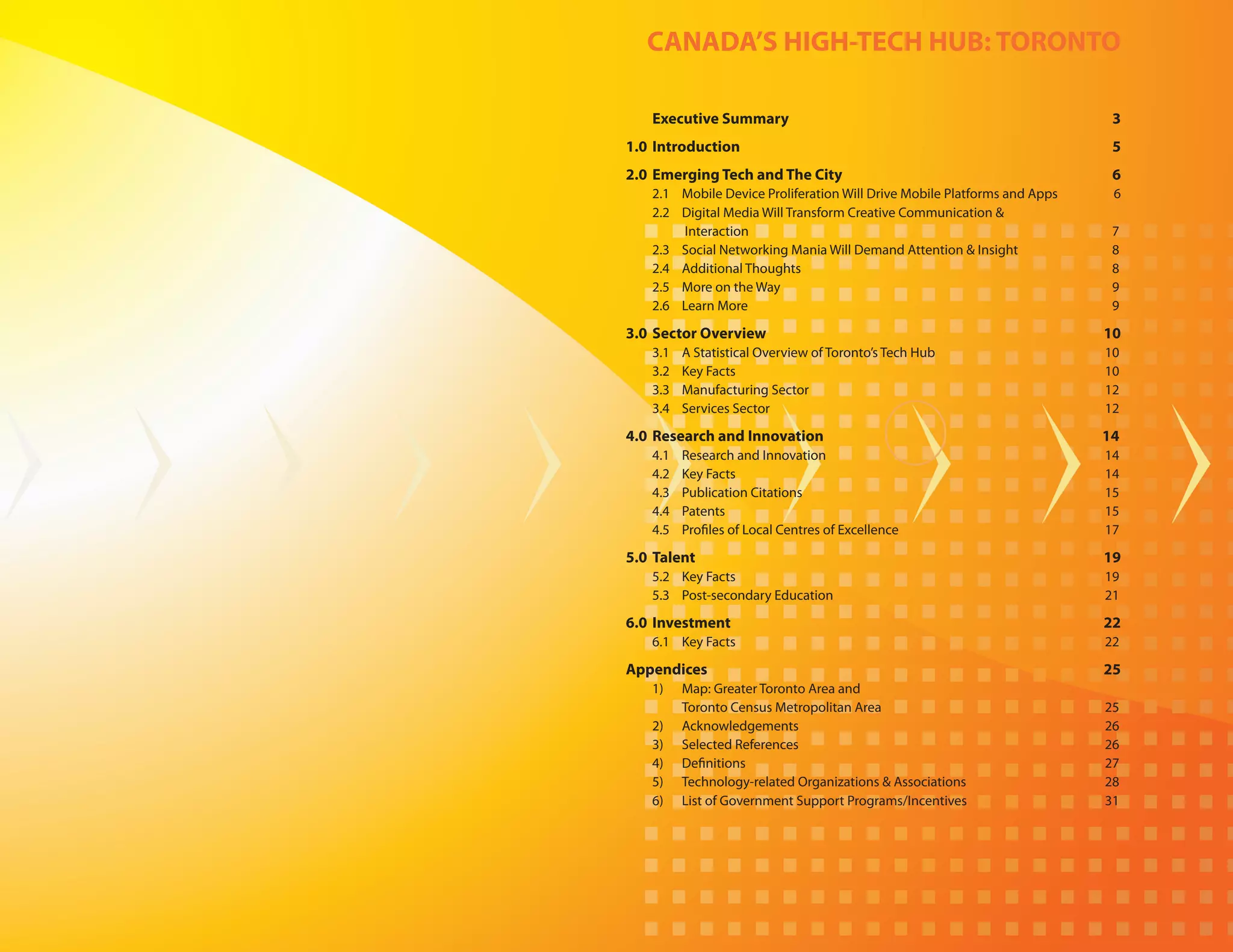 CANADA’S HIGH-TECH HUB: TORONTO

	   Executive Summary	                                                        3
1.0	 Introduction	                                                            5
2.0	 Emerging Tech and The City 	                                             6
	 2.1 	 Mobile Device Proliferation Will Drive Mobile Platforms and Apps 	    6
	   2.2 	   Digital Media Will Transform Creative Communication &
    	       Interaction		                                                     7
	   2.3 	   Social Networking Mania Will Demand Attention & Insight	          8
	   2.4 	   Additional Thoughts		                                             8
	   2.5 	   More on the Way		                                                 9
	   2.6 	   Learn More 		                                                     9

3.0	 Sector Overview	                                                        10
	   3.1 	   A Statistical Overview of Toronto’s Tech Hub 		                  10
	   3.2 	   Key Facts 		                                                     10
	   3.3 	   Manufacturing Sector		                                           12
    3.4 	   Services Sector		                                                12

4.0	 Research and Innovation		                                               14
	   4.1 	   Research and Innovation 		                                       14
	   4.2 	   Key Facts 		                                                     14
	   4.3 	   Publication Citations 		                                         15
	   4.4 	   Patents 		                                                       15
	   4.5 	   Profiles of Local Centres of Excellence		                        17

5.0	 Talent 		                                                               19
	   5.2 	 Key Facts 		                                                       19
	   5.3 	 Post-secondary Education 		                                        21

6.0	 Investment	                                                             22
	   6.1 	 Key Facts 		                                                       22

Appendices 	                                                                 25
	   1)		 Map: Greater Toronto Area and
    		   Toronto Census Metropolitan Area 		                                 25
	   2) 		Acknowledgements		                                                  26
	   3) 		Selected References		                                               26
	   4) 		Definitions		                                                       27
	   5) 		Technology-related Organizations & Associations		                   28
	   6) 		 of Government Support Programs/Incentives		
         List                                                                31
 