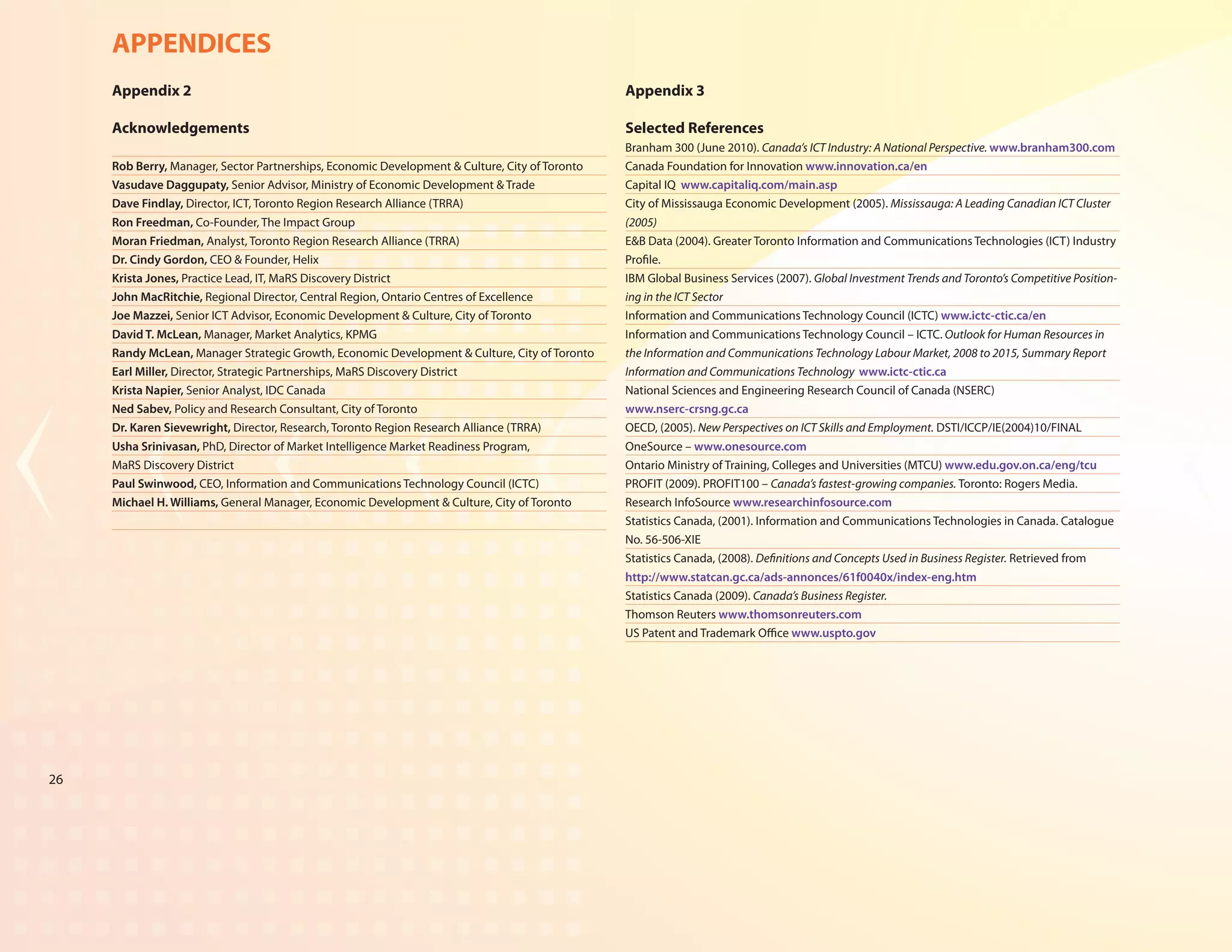 APPENDICES
     Appendix 2                                                                                 Appendix 3

     Acknowledgements                                                                           Selected References
                                                                                                Branham 300 (June 2010). Canada’s ICT Industry: A National Perspective. www.branham300.com
     Rob Berry, Manager, Sector Partnerships, Economic Development & Culture, City of Toronto   Canada Foundation for Innovation www.innovation.ca/en
     Vasudave Daggupaty, Senior Advisor, Ministry of Economic Development & Trade               Capital IQ www.capitaliq.com/main.asp
     Dave Findlay, Director, ICT, Toronto Region Research Alliance (TRRA)                       City of Mississauga Economic Development (2005). Mississauga: A Leading Canadian ICT Cluster
     Ron Freedman, Co-Founder, The Impact Group                                                 (2005)
     Moran Friedman, Analyst, Toronto Region Research Alliance (TRRA)                           E&B Data (2004). Greater Toronto Information and Communications Technologies (ICT) Industry
     Dr. Cindy Gordon, CEO & Founder, Helix                                                     Profile.
     Krista Jones, Practice Lead, IT, MaRS Discovery District                                   IBM Global Business Services (2007). Global Investment Trends and Toronto’s Competitive Position-
     John MacRitchie, Regional Director, Central Region, Ontario Centres of Excellence          ing in the ICT Sector
     Joe Mazzei, Senior ICT Advisor, Economic Development & Culture, City of Toronto            Information and Communications Technology Council (ICTC) www.ictc-ctic.ca/en
     David T. McLean, Manager, Market Analytics, KPMG                                           Information and Communications Technology Council – ICTC. Outlook for Human Resources in
     Randy McLean, Manager Strategic Growth, Economic Development & Culture, City of Toronto    the Information and Communications Technology Labour Market, 2008 to 2015, Summary Report
     Earl Miller, Director, Strategic Partnerships, MaRS Discovery District                     Information and Communications Technology www.ictc-ctic.ca
     Krista Napier, Senior Analyst, IDC Canada                                                  National Sciences and Engineering Research Council of Canada (NSERC)
     Ned Sabev, Policy and Research Consultant, City of Toronto                                 www.nserc-crsng.gc.ca
     Dr. Karen Sievewright, Director, Research, Toronto Region Research Alliance (TRRA)         OECD, (2005). New Perspectives on ICT Skills and Employment. DSTI/ICCP/IE(2004)10/FINAL
     Usha Srinivasan, PhD, Director of Market Intelligence Market Readiness Program,            OneSource – www.onesource.com
     MaRS Discovery District                                                                    Ontario Ministry of Training, Colleges and Universities (MTCU) www.edu.gov.on.ca/eng/tcu
     Paul Swinwood, CEO, Information and Communications Technology Council (ICTC)               PROFIT (2009). PROFIT100 – Canada’s fastest-growing companies. Toronto: Rogers Media.
     Michael H. Williams, General Manager, Economic Development & Culture, City of Toronto      Research InfoSource www.researchinfosource.com
                                                                                                Statistics Canada, (2001). Information and Communications Technologies in Canada. Catalogue
                                                                                                No. 56-506-XIE
                                                                                                Statistics Canada, (2008). Definitions and Concepts Used in Business Register. Retrieved from
                                                                                                http://www.statcan.gc.ca/ads-annonces/61f0040x/index-eng.htm
                                                                                                Statistics Canada (2009). Canada’s Business Register.
                                                                                                Thomson Reuters www.thomsonreuters.com
                                                                                                US Patent and Trademark Office www.uspto.gov




26
 