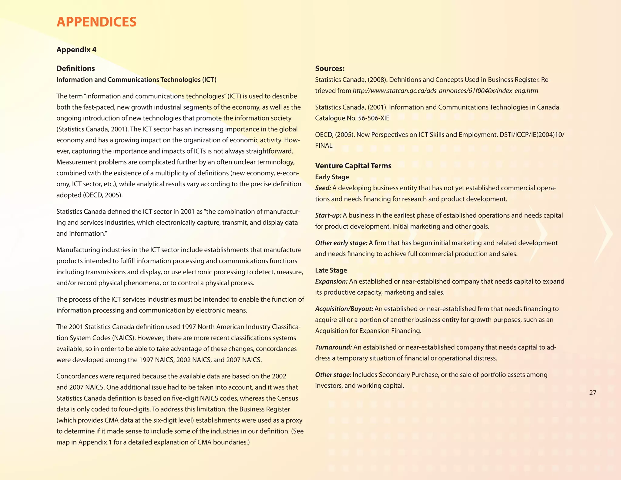APPENDICES
Appendix 4

Definitions                                                                                 Sources:
Information and Communications Technologies (ICT)                                           Statistics Canada, (2008). Definitions and Concepts Used in Business Register. Re-
                                                                                            trieved from http://www.statcan.gc.ca/ads-annonces/61f0040x/index-eng.htm
The term “information and communications technologies” (ICT) is used to describe
both the fast-paced, new growth industrial segments of the economy, as well as the          Statistics Canada, (2001). Information and Communications Technologies in Canada.
ongoing introduction of new technologies that promote the information society               Catalogue No. 56-506-XIE
(Statistics Canada, 2001). The ICT sector has an increasing importance in the global
                                                                                            OECD, (2005). New Perspectives on ICT Skills and Employment. DSTI/ICCP/IE(2004)10/
economy and has a growing impact on the organization of economic activity. How-
                                                                                            FINAL
ever, capturing the importance and impacts of ICTs is not always straightforward.
Measurement problems are complicated further by an often unclear terminology,
                                                                                            Venture Capital Terms
combined with the existence of a multiplicity of definitions (new economy, e-econ-
                                                                                            Early Stage
omy, ICT sector, etc.), while analytical results vary according to the precise definition
                                                                                            Seed: A developing business entity that has not yet established commercial opera-
adopted (OECD, 2005).
                                                                                            tions and needs financing for research and product development.
Statistics Canada defined the ICT sector in 2001 as “the combination of manufactur-
                                                                                            Start-up: A business in the earliest phase of established operations and needs capital
ing and services industries, which electronically capture, transmit, and display data
                                                                                            for product development, initial marketing and other goals.
and information.”
                                                                                            Other early stage: A firm that has begun initial marketing and related development
Manufacturing industries in the ICT sector include establishments that manufacture
                                                                                            and needs financing to achieve full commercial production and sales.
products intended to fulfill information processing and communications functions
including transmissions and display, or use electronic processing to detect, measure,       Late Stage
and/or record physical phenomena, or to control a physical process.                         Expansion: An established or near-established company that needs capital to expand
                                                                                            its productive capacity, marketing and sales.
The process of the ICT services industries must be intended to enable the function of
information processing and communication by electronic means.                               Acquisition/Buyout: An established or near-established firm that needs financing to
                                                                                            acquire all or a portion of another business entity for growth purposes, such as an
The 2001 Statistics Canada definition used 1997 North American Industry Classifica-
                                                                                            Acquisition for Expansion Financing.
tion System Codes (NAICS). However, there are more recent classifications systems
available, so in order to be able to take advantage of these changes, concordances          Turnaround: An established or near-established company that needs capital to ad-
were developed among the 1997 NAICS, 2002 NAICS, and 2007 NAICS.                            dress a temporary situation of financial or operational distress.

Concordances were required because the available data are based on the 2002                 Other stage: Includes Secondary Purchase, or the sale of portfolio assets among
and 2007 NAICS. One additional issue had to be taken into account, and it was that          investors, and working capital.
                                                                                                                                                                                     27
Statistics Canada definition is based on five-digit NAICS codes, whereas the Census
data is only coded to four-digits. To address this limitation, the Business Register
(which provides CMA data at the six-digit level) establishments were used as a proxy
to determine if it made sense to include some of the industries in our definition. (See
map in Appendix 1 for a detailed explanation of CMA boundaries.)
 
