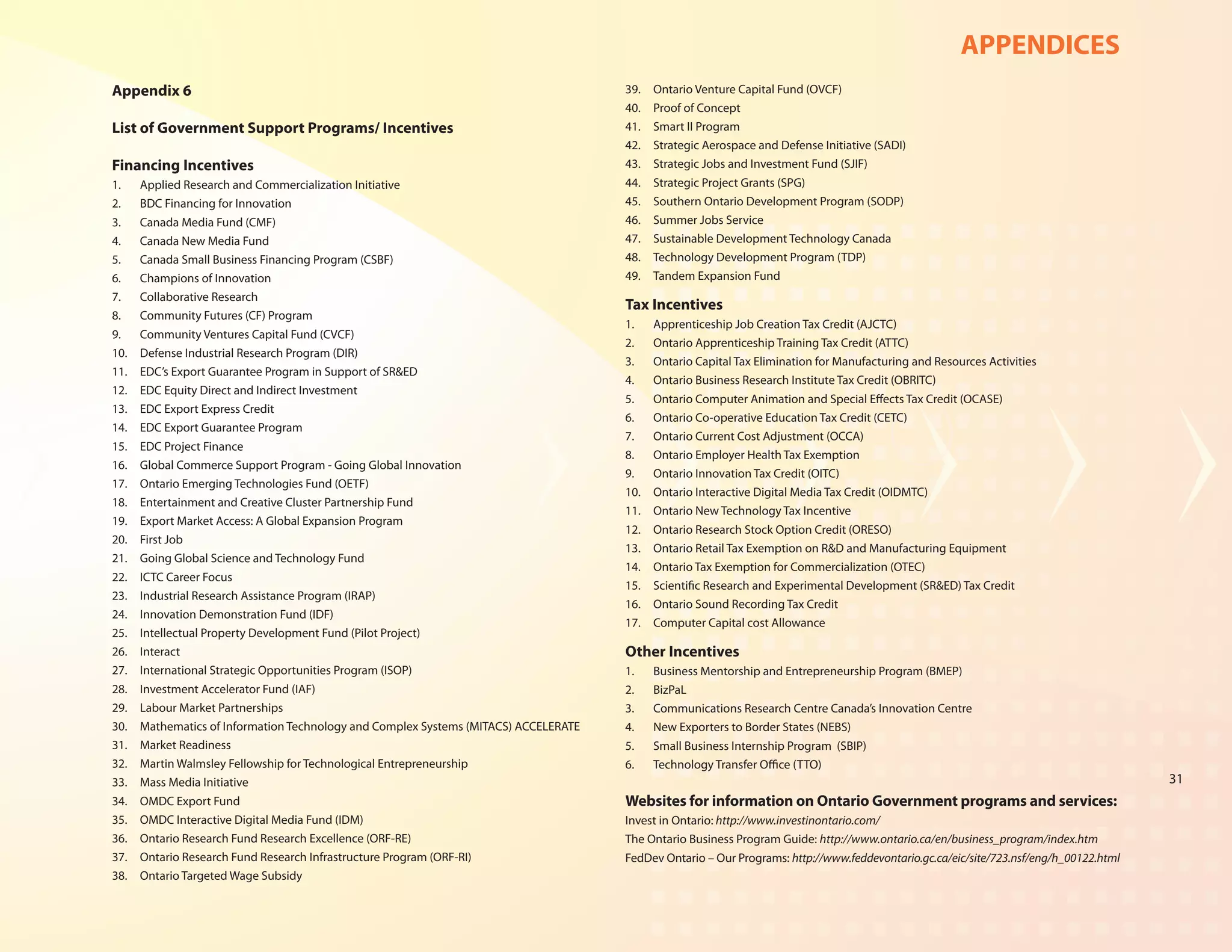 APPENDICES
Appendix 6                                                                             39.	   Ontario Venture Capital Fund (OVCF)
                                                                                       40.	   Proof of Concept
List of Government Support Programs/ Incentives                                        41.	   Smart II Program
                                                                                       42.	   Strategic Aerospace and Defense Initiative (SADI)
Financing Incentives                                                                   43.	   Strategic Jobs and Investment Fund (SJIF)
1.	    Applied Research and Commercialization Initiative                               44.	   Strategic Project Grants (SPG)
2.	    BDC Financing for Innovation                                                    45.	   Southern Ontario Development Program (SODP)
3.	    Canada Media Fund (CMF)                                                         46.	   Summer Jobs Service
4.	    Canada New Media Fund                                                           47.	   Sustainable Development Technology Canada
5.	    Canada Small Business Financing Program (CSBF)                                  48.	   Technology Development Program (TDP)
6.	    Champions of Innovation                                                         49.	   Tandem Expansion Fund
7.	    Collaborative Research
                                                                                       Tax Incentives
8.	    Community Futures (CF) Program
                                                                                       1.	    Apprenticeship Job Creation Tax Credit (AJCTC)
9.	    Community Ventures Capital Fund (CVCF)
                                                                                       2.	    Ontario Apprenticeship Training Tax Credit (ATTC)
10.	   Defense Industrial Research Program (DIR)
                                                                                       3.	    Ontario Capital Tax Elimination for Manufacturing and Resources Activities
11.	   EDC’s Export Guarantee Program in Support of SR&ED
                                                                                       4.	    Ontario Business Research Institute Tax Credit (OBRITC)
12.	   EDC Equity Direct and Indirect Investment
                                                                                       5.	    Ontario Computer Animation and Special Effects Tax Credit (OCASE)
13.	   EDC Export Express Credit
                                                                                       6.	    Ontario Co-operative Education Tax Credit (CETC)
14.	   EDC Export Guarantee Program
                                                                                       7.	    Ontario Current Cost Adjustment (OCCA)
15.	   EDC Project Finance
                                                                                       8.	    Ontario Employer Health Tax Exemption
16.	   Global Commerce Support Program - Going Global Innovation
                                                                                       9.	    Ontario Innovation Tax Credit (OITC)
17.	   Ontario Emerging Technologies Fund (OETF)
                                                                                       10.	   Ontario Interactive Digital Media Tax Credit (OIDMTC)
18.	   Entertainment and Creative Cluster Partnership Fund
                                                                                       11.	   Ontario New Technology Tax Incentive
19.	   Export Market Access: A Global Expansion Program
                                                                                       12.	   Ontario Research Stock Option Credit (ORESO)
20.	   First Job
                                                                                       13.	   Ontario Retail Tax Exemption on R&D and Manufacturing Equipment
21.	   Going Global Science and Technology Fund
                                                                                       14.	   Ontario Tax Exemption for Commercialization (OTEC)
22.	   ICTC Career Focus
                                                                                       15.	   Scientific Research and Experimental Development (SR&ED) Tax Credit
23.	   Industrial Research Assistance Program (IRAP)
                                                                                       16.	   Ontario Sound Recording Tax Credit
24.	   Innovation Demonstration Fund (IDF)
                                                                                       17.	   Computer Capital cost Allowance
25.	   Intellectual Property Development Fund (Pilot Project)
26.	   Interact                                                                        Other Incentives
27.	   International Strategic Opportunities Program (ISOP)                            1.	    Business Mentorship and Entrepreneurship Program (BMEP)
28.	   Investment Accelerator Fund (IAF)                                               2.	    BizPaL
29.	   Labour Market Partnerships                                                      3.	    Communications Research Centre Canada’s Innovation Centre
30.	   Mathematics of Information Technology and Complex Systems (MITACS) ACCELERATE   4.	    New Exporters to Border States (NEBS)
31.	   Market Readiness                                                                5.	    Small Business Internship Program (SBIP)
32.	   Martin Walmsley Fellowship for Technological Entrepreneurship                   6.	    Technology Transfer Office (TTO)
33.	   Mass Media Initiative                                                                                                                                                             31
34.	   OMDC Export Fund                                                                Websites for information on Ontario Government programs and services:
35.	   OMDC Interactive Digital Media Fund (IDM)                                       Invest in Ontario: http://www.investinontario.com/
36.	   Ontario Research Fund Research Excellence (ORF-RE)                              The Ontario Business Program Guide: http://www.ontario.ca/en/business_program/index.htm
37.	   Ontario Research Fund Research Infrastructure Program (ORF-RI)                  FedDev Ontario – Our Programs: http://www.feddevontario.gc.ca/eic/site/723.nsf/eng/h_00122.html
38.	   Ontario Targeted Wage Subsidy
 