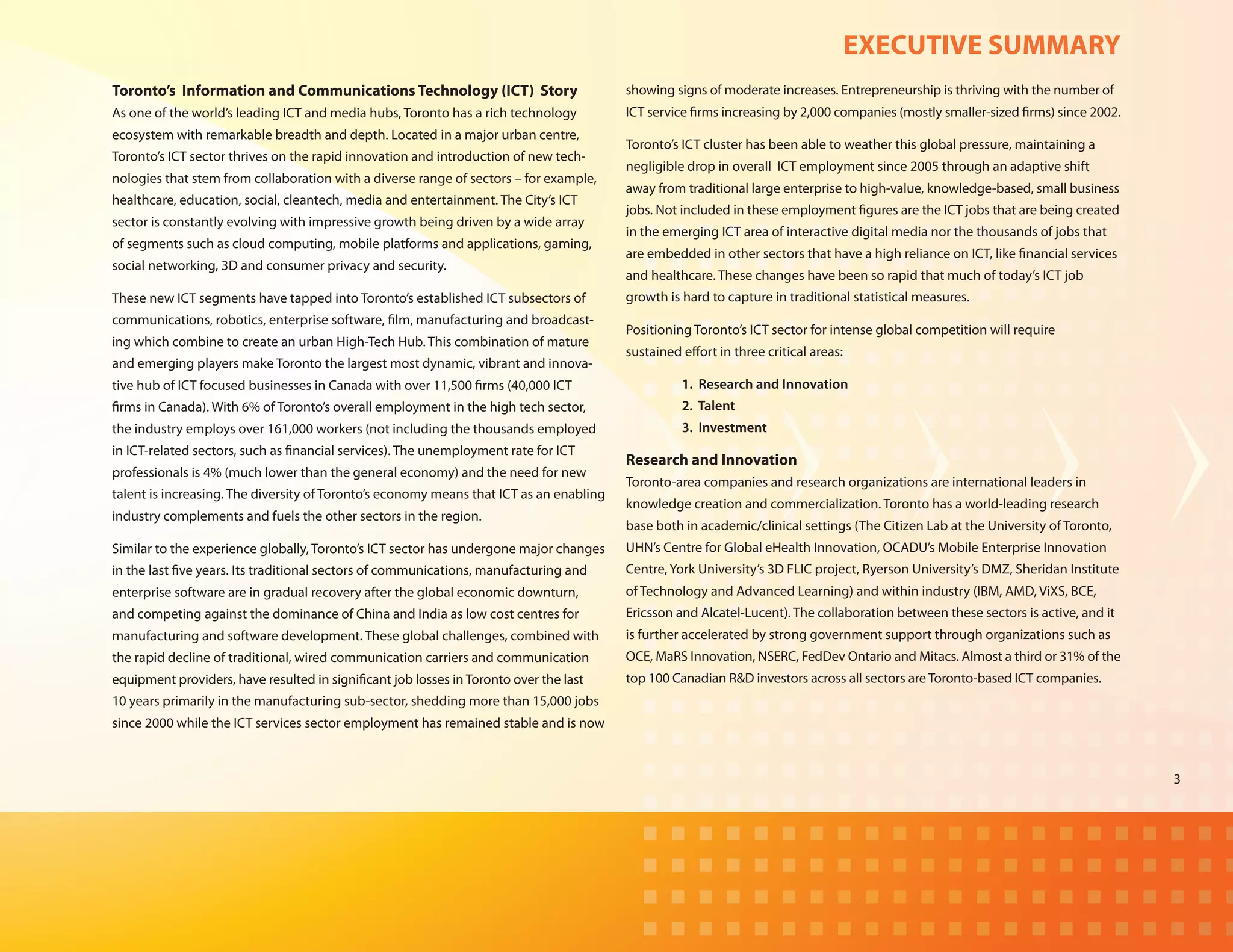 EXECUTIVE SUMMARY
Toronto’s Information and Communications Technology (ICT) Story                          showing signs of moderate increases. Entrepreneurship is thriving with the number of
As one of the world’s leading ICT and media hubs, Toronto has a rich technology          ICT service firms increasing by 2,000 companies (mostly smaller-sized firms) since 2002.
ecosystem with remarkable breadth and depth. Located in a major urban centre,
                                                                                         Toronto’s ICT cluster has been able to weather this global pressure, maintaining a
Toronto’s ICT sector thrives on the rapid innovation and introduction of new tech-
                                                                                         negligible drop in overall ICT employment since 2005 through an adaptive shift
nologies that stem from collaboration with a diverse range of sectors – for example,
                                                                                         away from traditional large enterprise to high-value, knowledge-based, small business
healthcare, education, social, cleantech, media and entertainment. The City’s ICT
                                                                                         jobs. Not included in these employment figures are the ICT jobs that are being created
sector is constantly evolving with impressive growth being driven by a wide array
                                                                                         in the emerging ICT area of interactive digital media nor the thousands of jobs that
of segments such as cloud computing, mobile platforms and applications, gaming,
                                                                                         are embedded in other sectors that have a high reliance on ICT, like financial services
social networking, 3D and consumer privacy and security.
                                                                                         and healthcare. These changes have been so rapid that much of today’s ICT job
These new ICT segments have tapped into Toronto’s established ICT subsectors of          growth is hard to capture in traditional statistical measures.
communications, robotics, enterprise software, film, manufacturing and broadcast-
                                                                                         Positioning Toronto’s ICT sector for intense global competition will require
ing which combine to create an urban High-Tech Hub. This combination of mature
                                                                                         sustained effort in three critical areas:
and emerging players make Toronto the largest most dynamic, vibrant and innova-
tive hub of ICT focused businesses in Canada with over 11,500 firms (40,000 ICT          	         1. Research and Innovation
firms in Canada). With 6% of Toronto’s overall employment in the high tech sector,       	         2. Talent
the industry employs over 161,000 workers (not including the thousands employed          	         3. Investment
in ICT-related sectors, such as financial services). The unemployment rate for ICT
                                                                                         Research and Innovation
professionals is 4% (much lower than the general economy) and the need for new
                                                                                         Toronto-area companies and research organizations are international leaders in
talent is increasing. The diversity of Toronto’s economy means that ICT as an enabling
                                                                                         knowledge creation and commercialization. Toronto has a world-leading research
industry complements and fuels the other sectors in the region.
                                                                                         base both in academic/clinical settings (The Citizen Lab at the University of Toronto,
Similar to the experience globally, Toronto’s ICT sector has undergone major changes     UHN’s Centre for Global eHealth Innovation, OCADU’s Mobile Enterprise Innovation
in the last five years. Its traditional sectors of communications, manufacturing and     Centre, York University’s 3D FLIC project, Ryerson University’s DMZ, Sheridan Institute
enterprise software are in gradual recovery after the global economic downturn,          of Technology and Advanced Learning) and within industry (IBM, AMD, ViXS, BCE,
and competing against the dominance of China and India as low cost centres for           Ericsson and Alcatel-Lucent). The collaboration between these sectors is active, and it
manufacturing and software development. These global challenges, combined with           is further accelerated by strong government support through organizations such as
the rapid decline of traditional, wired communication carriers and communication         OCE, MaRS Innovation, NSERC, FedDev Ontario and Mitacs. Almost a third or 31% of the
equipment providers, have resulted in significant job losses in Toronto over the last    top 100 Canadian R&D investors across all sectors are Toronto-based ICT companies.
10 years primarily in the manufacturing sub-sector, shedding more than 15,000 jobs
since 2000 while the ICT services sector employment has remained stable and is now



                                                                                                                                                                                    3
 