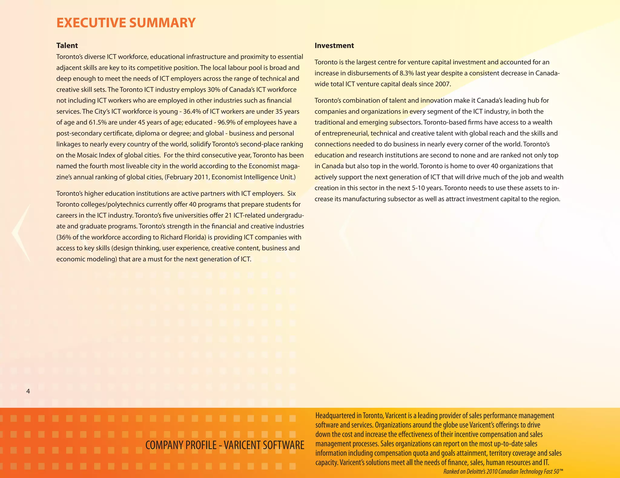 EXECUTIVE SUMMARY
    Talent                                                                                      Investment
    Toronto’s diverse ICT workforce, educational infrastructure and proximity to essential
                                                                                                Toronto is the largest centre for venture capital investment and accounted for an
    adjacent skills are key to its competitive position. The local labour pool is broad and
                                                                                                increase in disbursements of 8.3% last year despite a consistent decrease in Canada-
    deep enough to meet the needs of ICT employers across the range of technical and
                                                                                                wide total ICT venture capital deals since 2007.
    creative skill sets. The Toronto ICT industry employs 30% of Canada’s ICT workforce
    not including ICT workers who are employed in other industries such as financial            Toronto’s combination of talent and innovation make it Canada’s leading hub for
    services. The City’s ICT workforce is young - 36.4% of ICT workers are under 35 years       companies and organizations in every segment of the ICT industry, in both the
    of age and 61.5% are under 45 years of age; educated - 96.9% of employees have a            traditional and emerging subsectors. Toronto-based firms have access to a wealth
    post-secondary certificate, diploma or degree; and global - business and personal           of entrepreneurial, technical and creative talent with global reach and the skills and
    linkages to nearly every country of the world, solidify Toronto’s second-place ranking      connections needed to do business in nearly every corner of the world. Toronto’s
    on the Mosaic Index of global cities. For the third consecutive year, Toronto has been      education and research institutions are second to none and are ranked not only top
    named the fourth most liveable city in the world according to the Economist maga-           in Canada but also top in the world. Toronto is home to over 40 organizations that
    zine’s annual ranking of global cities, (February 2011, Economist Intelligence Unit.)       actively support the next generation of ICT that will drive much of the job and wealth
                                                                                                creation in this sector in the next 5-10 years. Toronto needs to use these assets to in-
    Toronto’s higher education institutions are active partners with ICT employers. Six
                                                                                                crease its manufacturing subsector as well as attract investment capital to the region.
    Toronto colleges/polytechnics currently offer 40 programs that prepare students for
    careers in the ICT industry. Toronto’s five universities offer 21 ICT-related undergradu-
    ate and graduate programs. Toronto’s strength in the financial and creative industries
    (36% of the workforce according to Richard Florida) is providing ICT companies with
    access to key skills (design thinking, user experience, creative content, business and
    economic modeling) that are a must for the next generation of ICT.




4


                                                                                                Headquartered in Toronto, Varicent is a leading provider of sales performance management
                                                                                                software and services. Organizations around the globe use Varicent’s offerings to drive
                                                                                                down the cost and increase the effectiveness of their incentive compensation and sales
                                   COMPANY PROFILE - VARICENT SOFTWARE                          management processes. Sales organizations can report on the most up-to-date sales
                                                                                                information including compensation quota and goals attainment, territory coverage and sales
                                                                                                capacity. Varicent’s solutions meet all the needs of finance, sales, human resources and IT.
                                                                                                                                               Ranked on Deloitte’s 2010 Canadian Technology Fast 50™
 