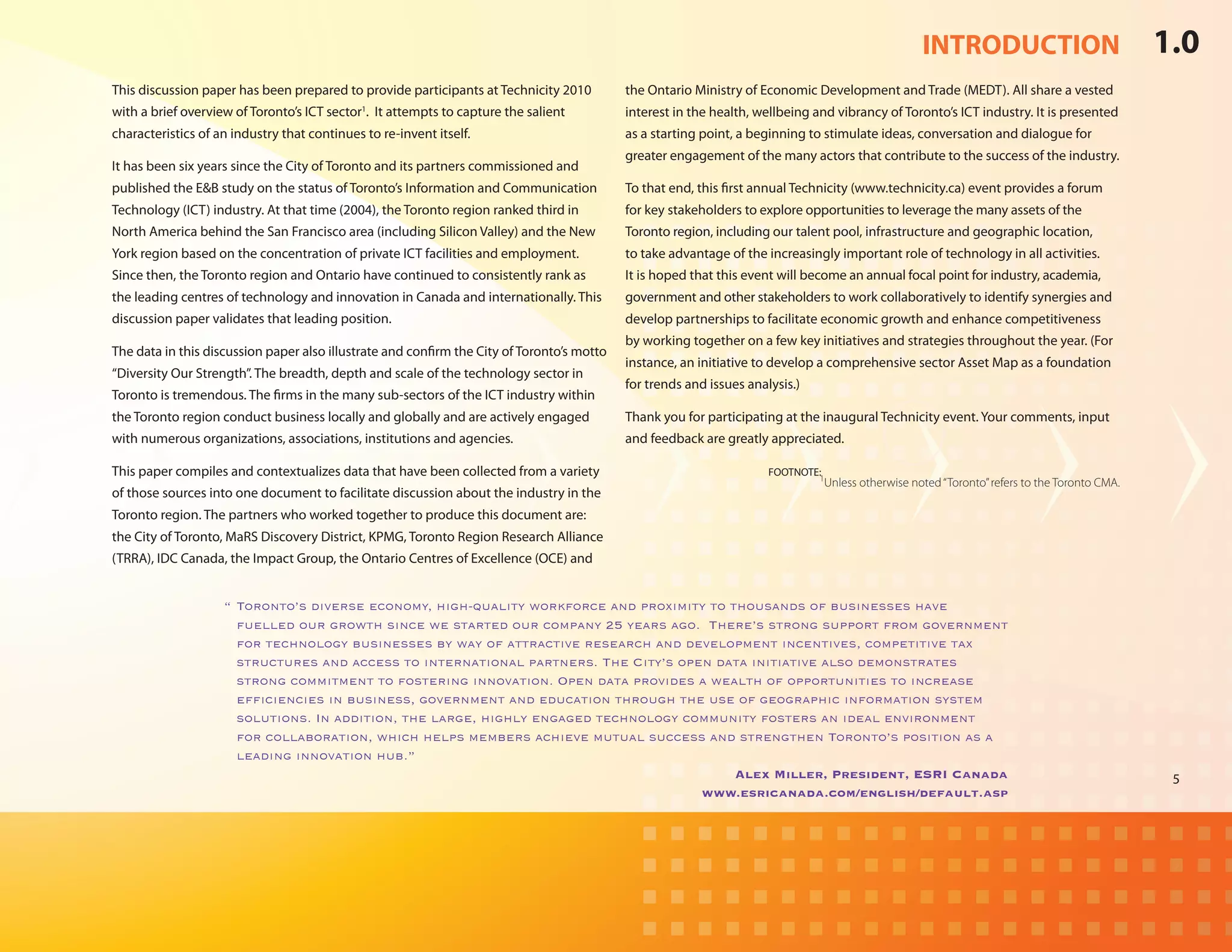 INTRODUCTION                               1.0
This discussion paper has been prepared to provide participants at Technicity 2010          the Ontario Ministry of Economic Development and Trade (MEDT). All share a vested
with a brief overview of Toronto’s ICT sector1. It attempts to capture the salient          interest in the health, wellbeing and vibrancy of Toronto’s ICT industry. It is presented
characteristics of an industry that continues to re-invent itself.                          as a starting point, a beginning to stimulate ideas, conversation and dialogue for
                                                                                            greater engagement of the many actors that contribute to the success of the industry.
It has been six years since the City of Toronto and its partners commissioned and
published the E&B study on the status of Toronto’s Information and Communication            To that end, this first annual Technicity (www.technicity.ca) event provides a forum
Technology (ICT) industry. At that time (2004), the Toronto region ranked third in          for key stakeholders to explore opportunities to leverage the many assets of the
North America behind the San Francisco area (including Silicon Valley) and the New          Toronto region, including our talent pool, infrastructure and geographic location,
York region based on the concentration of private ICT facilities and employment.            to take advantage of the increasingly important role of technology in all activities.
Since then, the Toronto region and Ontario have continued to consistently rank as           It is hoped that this event will become an annual focal point for industry, academia,
the leading centres of technology and innovation in Canada and internationally. This        government and other stakeholders to work collaboratively to identify synergies and
discussion paper validates that leading position.                                           develop partnerships to facilitate economic growth and enhance competitiveness
                                                                                            by working together on a few key initiatives and strategies throughout the year. (For
The data in this discussion paper also illustrate and confirm the City of Toronto’s motto
                                                                                            instance, an initiative to develop a comprehensive sector Asset Map as a foundation
“Diversity Our Strength”. The breadth, depth and scale of the technology sector in
                                                                                            for trends and issues analysis.)
Toronto is tremendous. The firms in the many sub-sectors of the ICT industry within
the Toronto region conduct business locally and globally and are actively engaged           Thank you for participating at the inaugural Technicity event. Your comments, input
with numerous organizations, associations, institutions and agencies.                       and feedback are greatly appreciated.

This paper compiles and contextualizes data that have been collected from a variety         	                         FOOTNOTE:
                                                                                                                               1
                                                                                                                                  Unless otherwise noted “Toronto” refers to the Toronto CMA.
of those sources into one document to facilitate discussion about the industry in the
Toronto region. The partners who worked together to produce this document are:
the City of Toronto, MaRS Discovery District, KPMG, Toronto Region Research Alliance
(TRRA), IDC Canada, the Impact Group, the Ontario Centres of Excellence (OCE) and


                    “	Toronto’s diverse economy, high-quality workforce and proximity to thousands of businesses have
                      fuelled our growth since we started our company 25 years ago.  There’s strong support from government
                      for technology businesses by way of attractive research and development incentives, competitive tax
                      structures and access to international partners. The City’s open data initiative also demonstrates
                      strong commitment to fostering innovation. Open data provides a wealth of opportunities to increase
                      efficiencies in business, government and education through the use of geographic information system
                      solutions. In addition, the large, highly engaged technology community fosters an ideal environment
                      for collaboration, which helps members achieve mutual success and strengthen Toronto’s position as a
                      leading innovation hub.”
                                                                                          Alex Miller, President, ESRI Canada                                                                    5
                                                                                     www.esricanada.com/english/default.asp
 