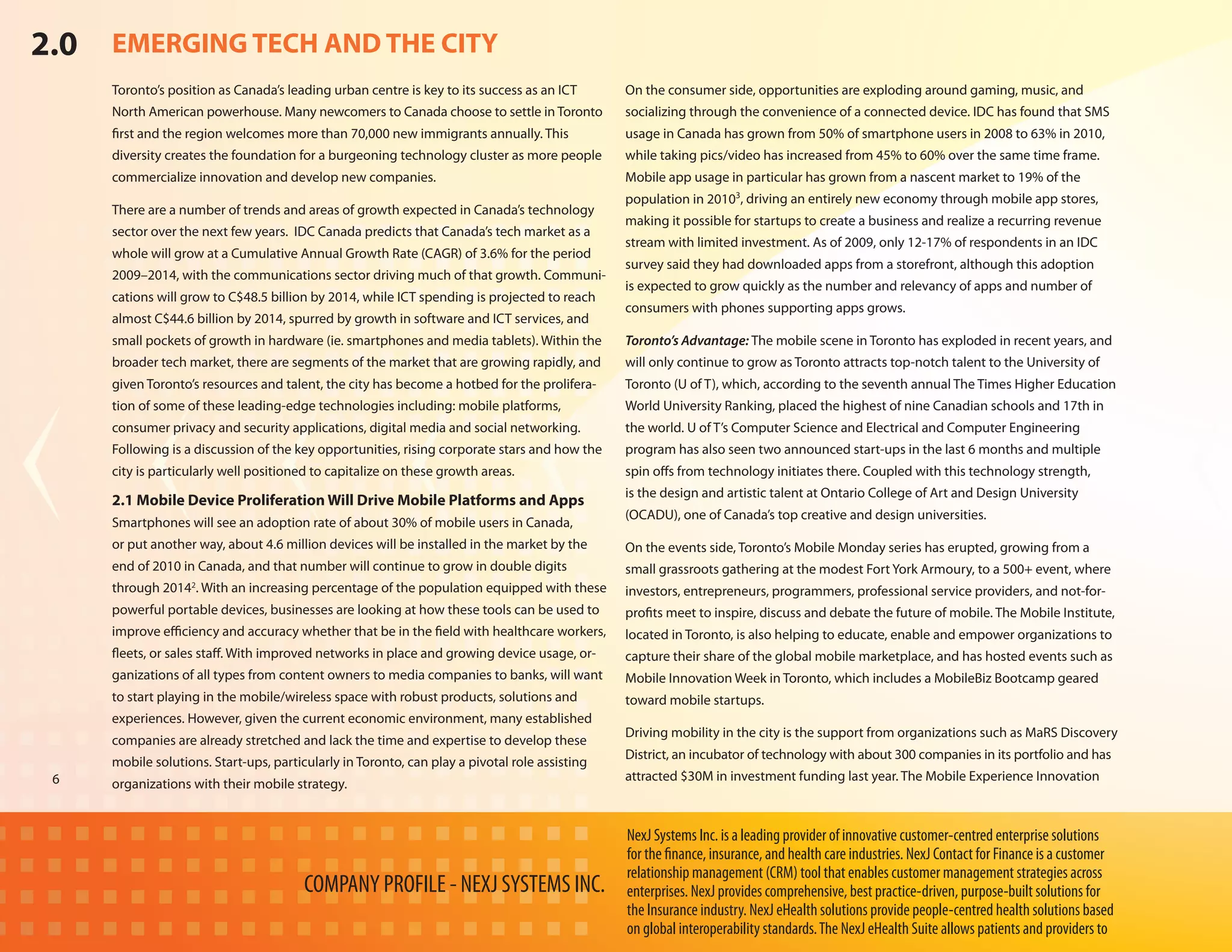 2.0   EMERGING TECH AND THE CITY
      Toronto’s position as Canada’s leading urban centre is key to its success as an ICT       On the consumer side, opportunities are exploding around gaming, music, and
      North American powerhouse. Many newcomers to Canada choose to settle in Toronto           socializing through the convenience of a connected device. IDC has found that SMS
      first and the region welcomes more than 70,000 new immigrants annually. This              usage in Canada has grown from 50% of smartphone users in 2008 to 63% in 2010,
      diversity creates the foundation for a burgeoning technology cluster as more people       while taking pics/video has increased from 45% to 60% over the same time frame.
      commercialize innovation and develop new companies.                                       Mobile app usage in particular has grown from a nascent market to 19% of the
                                                                                                population in 20103, driving an entirely new economy through mobile app stores,
      There are a number of trends and areas of growth expected in Canada’s technology
                                                                                                making it possible for startups to create a business and realize a recurring revenue
      sector over the next few years. IDC Canada predicts that Canada’s tech market as a
                                                                                                stream with limited investment. As of 2009, only 12-17% of respondents in an IDC
      whole will grow at a Cumulative Annual Growth Rate (CAGR) of 3.6% for the period
                                                                                                survey said they had downloaded apps from a storefront, although this adoption
      2009–2014, with the communications sector driving much of that growth. Communi-
                                                                                                is expected to grow quickly as the number and relevancy of apps and number of
      cations will grow to C$48.5 billion by 2014, while ICT spending is projected to reach
                                                                                                consumers with phones supporting apps grows.
      almost C$44.6 billion by 2014, spurred by growth in software and ICT services, and
      small pockets of growth in hardware (ie. smartphones and media tablets). Within the       Toronto’s Advantage: The mobile scene in Toronto has exploded in recent years, and
      broader tech market, there are segments of the market that are growing rapidly, and       will only continue to grow as Toronto attracts top-notch talent to the University of
      given Toronto’s resources and talent, the city has become a hotbed for the prolifera-     Toronto (U of T), which, according to the seventh annual The Times Higher Education
      tion of some of these leading-edge technologies including: mobile platforms,              World University Ranking, placed the highest of nine Canadian schools and 17th in
      consumer privacy and security applications, digital media and social networking.          the world. U of T’s Computer Science and Electrical and Computer Engineering
      Following is a discussion of the key opportunities, rising corporate stars and how the    program has also seen two announced start-ups in the last 6 months and multiple
      city is particularly well positioned to capitalize on these growth areas.                 spin offs from technology initiates there. Coupled with this technology strength,
                                                                                                is the design and artistic talent at Ontario College of Art and Design University
      2.1 Mobile Device Proliferation Will Drive Mobile Platforms and Apps
                                                                                                (OCADU), one of Canada’s top creative and design universities.
      Smartphones will see an adoption rate of about 30% of mobile users in Canada,
      or put another way, about 4.6 million devices will be installed in the market by the      On the events side, Toronto’s Mobile Monday series has erupted, growing from a
      end of 2010 in Canada, and that number will continue to grow in double digits             small grassroots gathering at the modest Fort York Armoury, to a 500+ event, where
      through 20142. With an increasing percentage of the population equipped with these        investors, entrepreneurs, programmers, professional service providers, and not-for-
      powerful portable devices, businesses are looking at how these tools can be used to       profits meet to inspire, discuss and debate the future of mobile. The Mobile Institute,
      improve efficiency and accuracy whether that be in the field with healthcare workers,     located in Toronto, is also helping to educate, enable and empower organizations to
      fleets, or sales staff. With improved networks in place and growing device usage, or-     capture their share of the global mobile marketplace, and has hosted events such as
      ganizations of all types from content owners to media companies to banks, will want       Mobile Innovation Week in Toronto, which includes a MobileBiz Bootcamp geared
      to start playing in the mobile/wireless space with robust products, solutions and         toward mobile startups.
      experiences. However, given the current economic environment, many established
                                                                                                Driving mobility in the city is the support from organizations such as MaRS Discovery
      companies are already stretched and lack the time and expertise to develop these
                                                                                                District, an incubator of technology with about 300 companies in its portfolio and has
      mobile solutions. Start-ups, particularly in Toronto, can play a pivotal role assisting
 6                                                                                              attracted $30M in investment funding last year. The Mobile Experience Innovation
      organizations with their mobile strategy.


                                                                                                NexJ Systems Inc. is a leading provider of innovative customer-centred enterprise solutions
                                                                                                for the finance, insurance, and health care industries. NexJ Contact for Finance is a customer
                                                                                                relationship management (CRM) tool that enables customer management strategies across
                                         COMPANY PROFILE - NEXJ SYSTEMS INC.                    enterprises. NexJ provides comprehensive, best practice-driven, purpose-built solutions for
                                                                                                the Insurance industry. NexJ eHealth solutions provide people-centred health solutions based
                                                                                                on global interoperability standards. The NexJ eHealth Suite allows patients and providers to
 