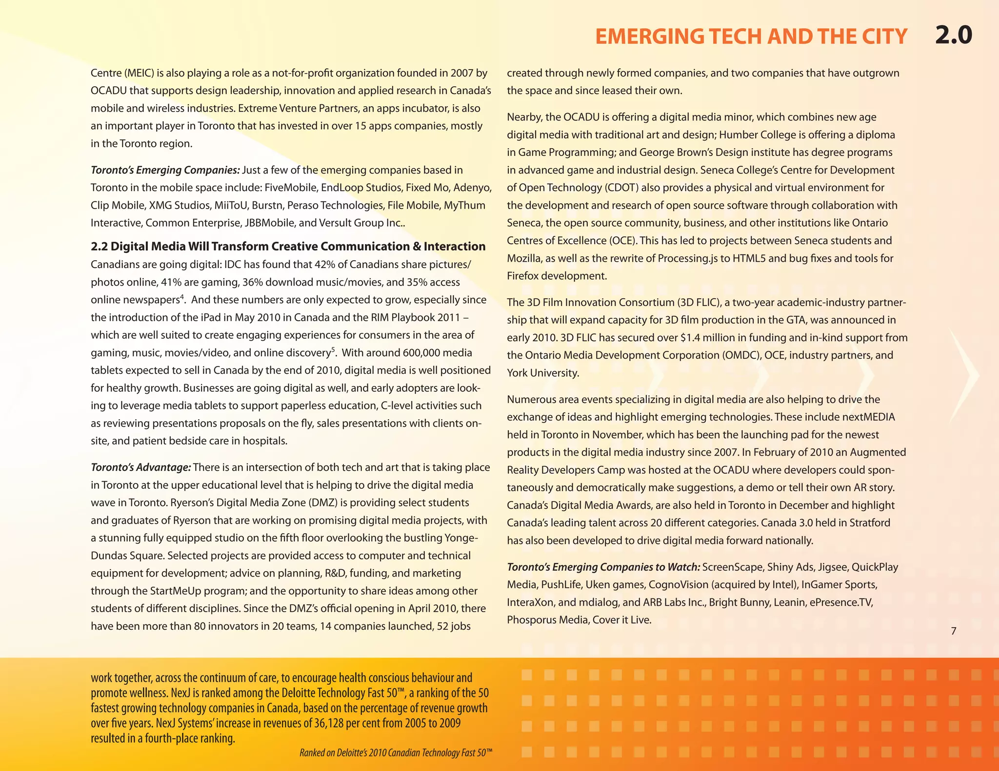 EMERGING TECH AND THE CITY                                           2.0
Centre (MEIC) is also playing a role as a not-for-profit organization founded in 2007 by                 created through newly formed companies, and two companies that have outgrown
OCADU that supports design leadership, innovation and applied research in Canada’s                       the space and since leased their own.
mobile and wireless industries. Extreme Venture Partners, an apps incubator, is also
                                                                                                         Nearby, the OCADU is offering a digital media minor, which combines new age
an important player in Toronto that has invested in over 15 apps companies, mostly
                                                                                                         digital media with traditional art and design; Humber College is offering a diploma
in the Toronto region.
                                                                                                         in Game Programming; and George Brown’s Design institute has degree programs
Toronto’s Emerging Companies: Just a few of the emerging companies based in                              in advanced game and industrial design. Seneca College’s Centre for Development
Toronto in the mobile space include: FiveMobile, EndLoop Studios, Fixed Mo, Adenyo,                      of Open Technology (CDOT) also provides a physical and virtual environment for
Clip Mobile, XMG Studios, MiiToU, Burstn, Peraso Technologies, File Mobile, MyThum                       the development and research of open source software through collaboration with
Interactive, Common Enterprise, JBBMobile, and Versult Group Inc..                                       Seneca, the open source community, business, and other institutions like Ontario
                                                                                                         Centres of Excellence (OCE). This has led to projects between Seneca students and
2.2 Digital Media Will Transform Creative Communication & Interaction
                                                                                                         Mozilla, as well as the rewrite of Processing.js to HTML5 and bug fixes and tools for
Canadians are going digital: IDC has found that 42% of Canadians share pictures/
                                                                                                         Firefox development.
photos online, 41% are gaming, 36% download music/movies, and 35% access
online newspapers4. And these numbers are only expected to grow, especially since                        The 3D Film Innovation Consortium (3D FLIC), a two-year academic-industry partner-
the introduction of the iPad in May 2010 in Canada and the RIM Playbook 2011 –                           ship that will expand capacity for 3D film production in the GTA, was announced in
which are well suited to create engaging experiences for consumers in the area of                        early 2010. 3D FLIC has secured over $1.4 million in funding and in-kind support from
gaming, music, movies/video, and online discovery5. With around 600,000 media                            the Ontario Media Development Corporation (OMDC), OCE, industry partners, and
tablets expected to sell in Canada by the end of 2010, digital media is well positioned                  York University.
for healthy growth. Businesses are going digital as well, and early adopters are look-
                                                                                                         Numerous area events specializing in digital media are also helping to drive the
ing to leverage media tablets to support paperless education, C-level activities such
                                                                                                         exchange of ideas and highlight emerging technologies. These include nextMEDIA
as reviewing presentations proposals on the fly, sales presentations with clients on-
                                                                                                         held in Toronto in November, which has been the launching pad for the newest
site, and patient bedside care in hospitals.
                                                                                                         products in the digital media industry since 2007. In February of 2010 an Augmented
Toronto’s Advantage: There is an intersection of both tech and art that is taking place                  Reality Developers Camp was hosted at the OCADU where developers could spon-
in Toronto at the upper educational level that is helping to drive the digital media                     taneously and democratically make suggestions, a demo or tell their own AR story.
wave in Toronto. Ryerson’s Digital Media Zone (DMZ) is providing select students                         Canada’s Digital Media Awards, are also held in Toronto in December and highlight
and graduates of Ryerson that are working on promising digital media projects, with                      Canada’s leading talent across 20 different categories. Canada 3.0 held in Stratford
a stunning fully equipped studio on the fifth floor overlooking the bustling Yonge-                      has also been developed to drive digital media forward nationally.
Dundas Square. Selected projects are provided access to computer and technical
                                                                                                         Toronto’s Emerging Companies to Watch: ScreenScape, Shiny Ads, Jigsee, QuickPlay
equipment for development; advice on planning, R&D, funding, and marketing
                                                                                                         Media, PushLife, Uken games, CognoVision (acquired by Intel), InGamer Sports,
through the StartMeUp program; and the opportunity to share ideas among other
                                                                                                         InteraXon, and mdialog, and ARB Labs Inc., Bright Bunny, Leanin, ePresence.TV,
students of different disciplines. Since the DMZ’s official opening in April 2010, there
                                                                                                         Phosporus Media, Cover it Live.
have been more than 80 innovators in 20 teams, 14 companies launched, 52 jobs                                                                                                                     7



work together, across the continuum of care, to encourage health conscious behaviour and
promote wellness. NexJ is ranked among the Deloitte Technology Fast 50™, a ranking of the 50
fastest growing technology companies in Canada, based on the percentage of revenue growth
over five years. NexJ Systems’ increase in revenues of 36,128 per cent from 2005 to 2009
resulted in a fourth-place ranking.
                                                Ranked on Deloitte’s 2010 Canadian Technology Fast 50™
 