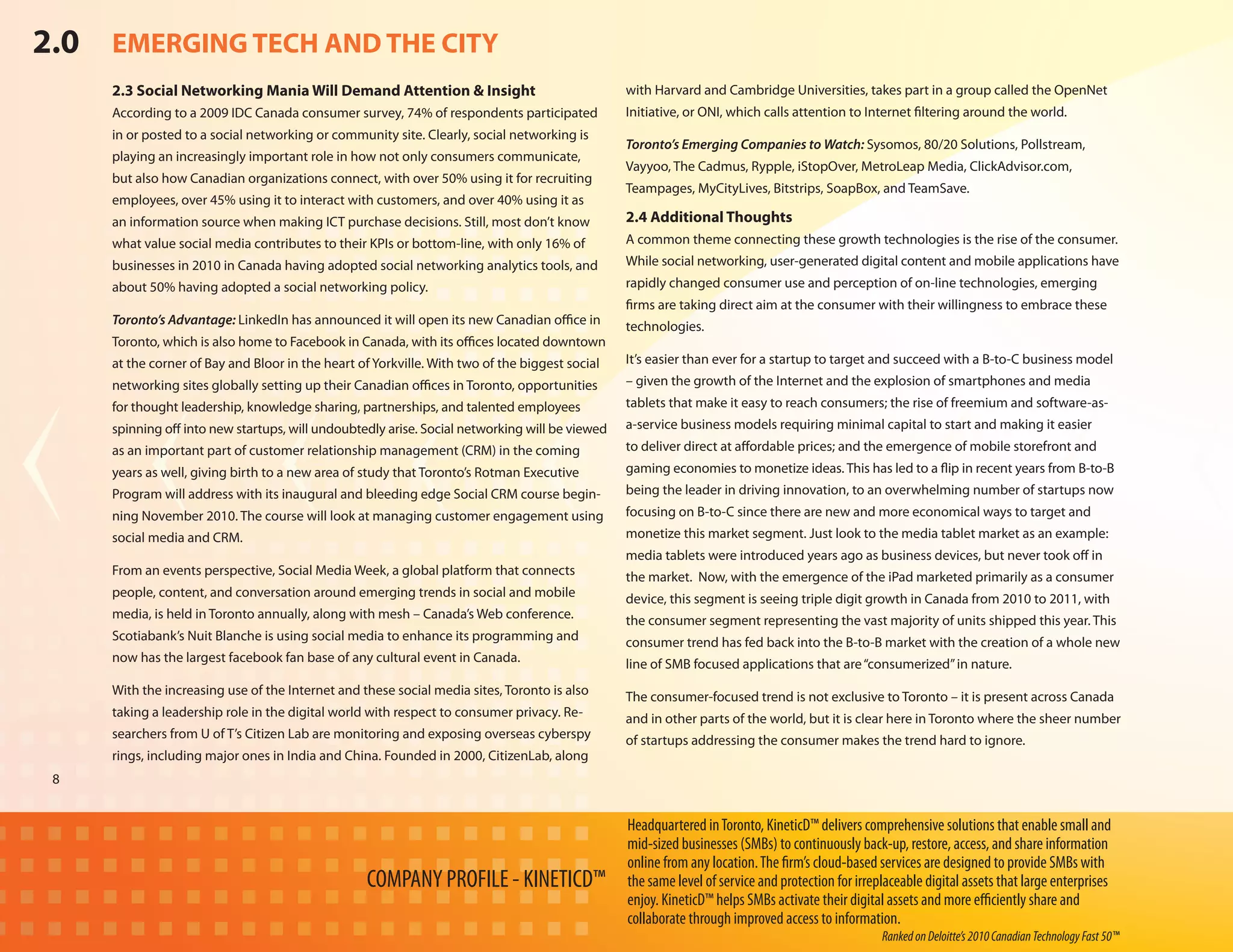 2.0 EMERGING TECH AND THE CITY
     2.3 Social Networking Mania Will Demand Attention & Insight                                with Harvard and Cambridge Universities, takes part in a group called the OpenNet
     According to a 2009 IDC Canada consumer survey, 74% of respondents participated            Initiative, or ONI, which calls attention to Internet filtering around the world.
     in or posted to a social networking or community site. Clearly, social networking is
                                                                                                Toronto’s Emerging Companies to Watch: Sysomos, 80/20 Solutions, Pollstream,
     playing an increasingly important role in how not only consumers communicate,
                                                                                                Vayyoo, The Cadmus, Rypple, iStopOver, MetroLeap Media, ClickAdvisor.com,
     but also how Canadian organizations connect, with over 50% using it for recruiting
                                                                                                Teampages, MyCityLives, Bitstrips, SoapBox, and TeamSave.
     employees, over 45% using it to interact with customers, and over 40% using it as
     an information source when making ICT purchase decisions. Still, most don’t know           2.4 Additional Thoughts
     what value social media contributes to their KPIs or bottom-line, with only 16% of         A common theme connecting these growth technologies is the rise of the consumer.
     businesses in 2010 in Canada having adopted social networking analytics tools, and         While social networking, user-generated digital content and mobile applications have
     about 50% having adopted a social networking policy.                                       rapidly changed consumer use and perception of on-line technologies, emerging
                                                                                                firms are taking direct aim at the consumer with their willingness to embrace these
     Toronto’s Advantage: LinkedIn has announced it will open its new Canadian office in        technologies.
     Toronto, which is also home to Facebook in Canada, with its offices located downtown
     at the corner of Bay and Bloor in the heart of Yorkville. With two of the biggest social   It’s easier than ever for a startup to target and succeed with a B-to-C business model
     networking sites globally setting up their Canadian offices in Toronto, opportunities      – given the growth of the Internet and the explosion of smartphones and media
     for thought leadership, knowledge sharing, partnerships, and talented employees            tablets that make it easy to reach consumers; the rise of freemium and software-as-
     spinning off into new startups, will undoubtedly arise. Social networking will be viewed   a-service business models requiring minimal capital to start and making it easier
     as an important part of customer relationship management (CRM) in the coming               to deliver direct at affordable prices; and the emergence of mobile storefront and
     years as well, giving birth to a new area of study that Toronto’s Rotman Executive         gaming economies to monetize ideas. This has led to a flip in recent years from B-to-B
     Program will address with its inaugural and bleeding edge Social CRM course begin-         being the leader in driving innovation, to an overwhelming number of startups now
     ning November 2010. The course will look at managing customer engagement using             focusing on B-to-C since there are new and more economical ways to target and
     social media and CRM.                                                                      monetize this market segment. Just look to the media tablet market as an example:
                                                                                                media tablets were introduced years ago as business devices, but never took off in
     From an events perspective, Social Media Week, a global platform that connects             the market. Now, with the emergence of the iPad marketed primarily as a consumer
     people, content, and conversation around emerging trends in social and mobile              device, this segment is seeing triple digit growth in Canada from 2010 to 2011, with
     media, is held in Toronto annually, along with mesh – Canada’s Web conference.             the consumer segment representing the vast majority of units shipped this year. This
     Scotiabank’s Nuit Blanche is using social media to enhance its programming and             consumer trend has fed back into the B-to-B market with the creation of a whole new
     now has the largest facebook fan base of any cultural event in Canada.                     line of SMB focused applications that are “consumerized” in nature.
     With the increasing use of the Internet and these social media sites, Toronto is also      The consumer-focused trend is not exclusive to Toronto – it is present across Canada
     taking a leadership role in the digital world with respect to consumer privacy. Re-        and in other parts of the world, but it is clear here in Toronto where the sheer number
     searchers from U of T’s Citizen Lab are monitoring and exposing overseas cyberspy          of startups addressing the consumer makes the trend hard to ignore.
     rings, including major ones in India and China. Founded in 2000, CitizenLab, along
 8


                                                                                                Headquartered in Toronto, KineticD™ delivers comprehensive solutions that enable small and
                                                                                                mid-sized businesses (SMBs) to continuously back-up, restore, access, and share information
                                                                                                online from any location. The firm’s cloud-based services are designed to provide SMBs with
                                                  COMPANY PROFILE - KINETICD™                   the same level of service and protection for irreplaceable digital assets that large enterprises
                                                                                                enjoy. KineticD™ helps SMBs activate their digital assets and more efficiently share and
                                                                                                collaborate through improved access to information.
                                                                                                                                                  Ranked on Deloitte’s 2010 Canadian Technology Fast 50™
 