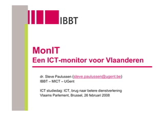 MonIT
Een ICT-monitor voor Vlaanderen

  dr. Steve Paulussen (steve.paulussen@ugent.be)
  IBBT – MICT – UGent

  ICT studiedag: ICT, brug naar betere dienstverlening
  Vlaams Parlement, Brussel, 26 februari 2008
 
