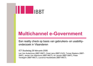 Multichannel e-Government
Een reality check op basis van gebruikers- en usability-
onderzoek in Vlaanderen

ICT Studiedag 26 februarie 2008.
Leo Van Audenhove (IBBT-SMIT), Greet Jans (IBBT-CUO), Tomas Staelens (IBBT-
SMIT), Jeroen Van Attenhove (IBBT-MICT), An Jacobs (IBBT-SMIT), Pieter
Verdegem (IBBT-MICT), Laurance Hauttekeete (IBBT-MICT)
 