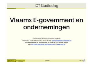 ICT Studiedag



Vlaams E-government en
    ondernemingen
                                 Coördinatiecel Vlaams e-government (CORVE)
              Tel: (02) 553 52 95 – Fax: (02) 553 55 42 – E-mail: geert.mareels@bz.vlaanderen.be
                     Boudewijngebouw 4B, Boudewijnlaan 30 bus 46, B-1000 Brussel, België
                         Web: http://www.vlaanderen.be/e-government/ of www.corve.be




 Coördinatiecel Vlaams                              27/02/2008                                     1 van 20
    e-government
 