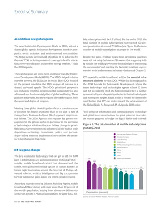 An ambitious new global agenda
The new Sustainable Development Goals, or SDGs, set out a
shared global agenda for human development based on pros-
perity, social inclusion and environmental sustainability.
The SDGs include several bold objectives to be achieved by
the year 2030, including universal coverage in health, educa-
tion, poverty eradication and modern energy services. This is
the 2030 Agenda.
These global goals are even more ambitious than the Millen-
nium Development Goals (MDGs). The MDGs helped to halve
extreme poverty, the SDGs aim to end it. The MDGs focused
on the poorest countries, the SDGs engage all nations in a
shared, universal agenda. The MDGs prioritized prosperity
and inclusion: this time, environmental sustainability is also
addressed as a fundamental pillar of global wellbeing. These
goals are achievable, but they require a breakthrough in both
the speed and degree of progress.
Meeting these global ‘stretch’ goals calls for a transformation
of societies far deeper and faster than in the past—a rate of
change that a Business-As-Usual (BAU) approach simply can-
not deliver. The 2030 Agenda also requires far greater en-
gagement of the private sector, in particular in the provision
of technological solutions that can deliver change in priori-
tized areas. Governments need to harness all the tools at their
disposition—technology, investment, policy and partner-
ships—as key means of implementation to deliver the neces-
sary step change in trajectory.
ICT is a game-changer
The key accelerator technology that can get us off the BAU
path is Information and Communications Technology (ICT)—
notably mobile broadband—which has demonstrated the
fastest, most global technology uptake in human history. In
future rapid innovation around the Internet of Things, ad-
vanced robotics, artificial intelligence and big data promise
further substantial gains across the entire global economy.
According to projections by Ericsson Mobility Report, mobile
broadband (3G or above) will cover more than 90 percent of
the world´s population, leaping from almost one billion sub-
scribers in 2010 to 7.7 billion subscriptions by 20211
(total mo-
bile subscriptions will be 9.1 billion). By the end of 2015, the
total number of mobile subscriptions had reached 100 per-
cent penetration at around 7.3 billion (see Figure 1)—the same
number of mobile subscriptions as people in the world.2
Despite the gains, 4 billion people from developing countries
were still not using the Internet.3
However, this staggering abili-
ty to scale fast will help overcome the challenges of ‘connecting
the unconnected’ and reaching the ‘last mile’ to deliver unprec-
edented social and economic inclusion—the focus of Chapter 3.
ICT, especially mobile broadband, will be the essential infra-
structure platform for the SDGs. While this is recognized in
the 2030 Agenda for Sustainable Development, where the
terms ‘technology’ and ‘technologies’ appear at least 50 times
and ICT is explicitly cited, the full potential of ICT is neither
systematically nor adequately reflected in the individual goals
and subsequent targets. Rapid action is needed to harness the
contribution that ICT can make toward the achievement of
the Global Goals. As Paragraph 15 of Agenda 2030 notes:
“The spread of information and communications technology
and global interconnectedness has great potential to acceler-
ate human progress, to bridge the digital divide and to devel-
ExecutiveSummary
Figure 1. The total number of mobile subscriptions
globally, 2015
Source: Ericsson Mobility Report, February 2016
8 | ICT AND SDGS FINAL REPORT
 