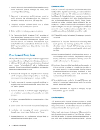 (3)	Training of doctors and other healthcare workers through
online instruction, virtual meetings and classes, with
e-coaching and e-mentoring.
(4)	E-payment by government and the private sector for
health personnel (e.g. salary payments) and e-insurance
and other e-financial services for risk protection.
(5)	Emergency transport services online such as mobile
phone-based calls for ambulance services.
(6)	Online facilities inventory management systems.
(7)	For Community Health Workers (CHW), provision of
smartphone-based systems and an e-health information
system that seamlessly combines CHW reports, facili-
ties-based services, and electronic medical records of pa-
tients. Additionally, real-time health dashboards based on
CHW reports, facilities-based data, and vital events data
(births and death).
ICT and Energy and Climate Change
SDG 7 calls for universal coverage of modern energy services
(electricity and clean cooking fuels) and major gains in ener-
gy efficiency. SDG 13 calls for the decarbonization of national
energy systems. For both Goals ICT will be vital for success,
providing the technical and business backbone of a clean-en-
ergy system. Key measures include:
(1)	Promotion of mini-grid and off-grid solutions through
private entrepreneurship using cloud-based monitoring,
cashless payments, and prepayment business models.
(2)	Detailed planning of coverage, costs and reliability for
incorporating intermittent renewable energy into low-
cost energy systems.
(3)	Minimum standards on electricity supply for grid opera-
tors to facilitate basic standards of service for renewable
providers.
(4)	ICT-based training and education for personnel in e-Ener-
gy services.
(5)	Online tools to help households manage electricity usage.
(6)	Monitoring and managing of energy consumption
through smart metering and the Internet of Things.
(7)	Smart grid solutions as a fundamental building block for
the low-carbon economies of the future.
ICT and Inclusion
Lastly, to address the digital divide and ensure that no-one is
left behind by digital transformation, special consideration
must be given to the last 300 million unconnected citizens
(see Chapter 3). Many initiatives are ongoing to connect the
unconnected, including the work of the Broadband Commis-
sion on Sustainable Development, The US Global Connect
initiative, the World Economic Forum Internet for All, and
the Alliance for Affordable Internet, to name a few. To go the
last mile of digital inclusion, the following issues must be ad-
dressed to ensure that Internet connectivity will be more
available, accessible, and affordable around the world:
(1)	ICT should be part of all national development strategies
and plans.
(2)	Provision of adequate infrastructure—including MBB,
roads, power, etc—including pushing the boundaries
of mobile Internet through 3GPP, improving spectrum
regulation, and leveraging innovative public-private part-
nerships.
(3)	Public-private partnerships to incentivize the build out of
connectivity in areas currently not profitable, and major
lending institutions need to increase funding toward ICT
as a key infrastructure for development
(4)	Continued focus on global standards and economies of
scale to continue to reduce, for example, the cost of devic-
es. Proven mobile 3GPP technologies, global standards,
harmonized spectrum are driving economies of scale
and hence affordability, factors that constitute key
­supply-side ingredients for success.
(5)	Target initiatives are needed to develop ICT literacy and
skills, both human and organizational, with a focus on in-
cluding women and youth.
(6)	Demand stimulation and support for emerging eco-sys-
tems for local apps and content.
ICT and the SDGs
This report is a call to action. It highlights the need for strong,
urgent government action and policy reform to leverage ex-
isting investments in broadband infrastructure to deliver on
our shared sustainable development goals.
To keep track and measure the impact of ICT-driven techno-
logical transformation in support of the SDGs, new indicators
will also be needed to evaluate productivity and growth, as
GDP alone is not an adequate measure to capture ICT trans-
98 | ICT AND SDGS FINAL REPORT
 