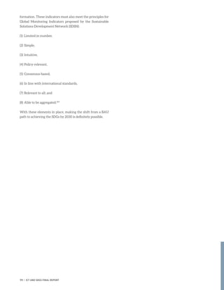 formation. These indicators must also meet the principles for
Global Monitoring Indicators proposed by the Sustainable
Solutions Development Network (SDSN):
(1)	 Limited in number,
(2)	Simple,
(3)	Intuitive,
(4)	Policy-relevant,
(5)	Consensus-based,
(6)	In line with international standards,
(7)	Relevant to all; and
(8)	Able to be aggregated.293
With these elements in place, making the shift from a BAU
path to achieving the SDGs by 2030 is definitely possible.
99 | ICT AND SDGS FINAL REPORT
 