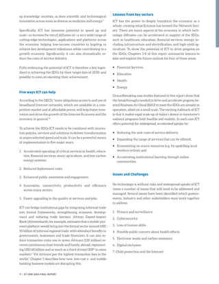 op knowledge societies, as does scientific and technological
innovation across areas as diverse as medicine and energy.”
Specifically, ICT has immense potential to speed up and
scale—or increase the rate of diffusion of—a very wide range of
cutting-edge technologies, applications and platforms across
the economy, helping low-income countries to leapfrog to
achieve key development milestones while contributing to a
growth economy. Significantly, it can also dramatically re-
duce the costs of service delivery.
Fully embracing the potential of ICT is therefore a key ingre-
dient to achieving the SDGs by their target date of 2030, and
possibly to even accelerating their achievement.
Five ways ICT can help
According to the OECD, “more ubiquitous access to and use of
broadband Internet networks, which are available in a com-
petitive market and at affordable prices, will help foster inno-
vation and drive the growth of the Internet Economy and the
economy in general.”4
To achieve the SDGs ICT needs to be combined with innova-
tive policies, services and solutions to deliver transformation
at unprecedented speed and scale. It can be a powerful means
of implementation in five major ways:
1.	Accelerated upscaling of critical services in health, educa-
tion, financial services, smart agriculture, and low-carbon
energy systems.
2.	 Reduced deployment costs.
3.	 Enhanced public awareness and engagement.
4.	Innovation, connectivity, productivity and efficiency
across many sectors.
5.	 Faster upgrading in the quality of services and jobs.
ICT can bridge institutional gaps by integrating informal trade
into formal frameworks, strengthening economic develop-
ment and reducing trade barriers. African Export-Import
Bank (Afreximbank), for example, estimates that a mobile pay-
ment platform would bring into the formal sector around USD
50 billion of informal regional trade, with attendant benefits to
governments, businesses and trade financiers. It can also re-
duce transaction costs: one in seven Africans (120 million) re-
ceives remittances from friends and family abroad, represent-
ing USD 60 billion and as much as a third of total GDP5
in some
markets.6
Yet Africans pay the highest transaction fees in the
world.7
Chapter 5 describes how new, low-cost e- and mobile
banking business models are disrupting this.
Lessons from key sectors
ICT has the power to deeply transform the economy as a
whole, creating what Ericsson has termed the ‘Network Soci-
ety’. There are many aspects of the economy in which tech-
nology diffusion can be accelerated in support of the SDGs,
such as healthcare, education, financial services, energy, in-
cluding infrastructure and electrification, and high-yield ag-
riculture. To show the potential of ICT to drive progress on
the SDGs, Chapters 5-8 of this report summarize lessons to
date and explore the future outlook for four of these areas:
ƒƒ Financial Services
ƒƒ Education
ƒƒ Health
ƒƒ Energy
Groundbreaking case studies featured in this report show that
the breakthroughs needed to drive and accelerate progress be-
yond Business-As-Usual (BAU) to meet the SDGs are already in
operation, albeit on a small scale. The exciting hallmark of ICT
is that it makes rapid scale-up of today’s demos to tomorrow’s
national programs both feasible and realistic. In each case ICT
offers potential for widespread, accelerated uptake by:
ƒƒ Reducing the unit costs of service delivery;
ƒƒ Expanding the range of services that can be offered;
ƒƒ Economizing on scarce resources (e.g. by upskilling local
workers online); and
ƒƒ Accelerating institutional learning through online
communities.
Issues and Challenges
No technology is without risks and widespread uptake of ICT
raises a number of issues that will need to be addressed and
managed. Several issues have been identified which govern-
ments, industry and other stakeholders must work together
to address:
1.	 Privacy and surveillance
2.	Cybersecurity
3.	 Loss of human skills
4.	 Possible public concern about health effects
5.	 Electronic waste and carbon emissions
6.	 Digital exclusion
7. Child protection and the Internet
9 | ICT AND SDGS FINAL REPORT
 