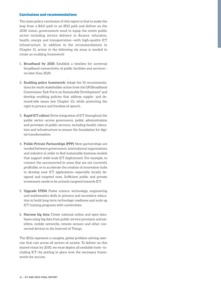 Conclusions and recommendations
The main policy conclusion of this report is that to make the
leap from a BAU path to an SDG path and deliver on the
2030 vision, governments need to equip the entire public
sector—including service delivery in finance, education,
health, energy and transportation—with high-quality ICT
infrastructure. In addition to the recommendations in
Chapter 11, action in the following six areas is needed to
create an enabling framework:
1.	Broadband by 2020: Establish a timeline for universal
broadband connectivity of public facilities and services—
no later than 2020.
2.	Enabling policy framework: Adopt the 10 recommenda-
tions for multi-stakeholder action from the UN Broadband
Commission Task Force on Sustainable Development9
and
develop enabling policies that address supply- and de-
mand-side issues (see Chapter 11), while protecting the
right to privacy and freedom of speech.
3.	Rapid ICT rollout: Drive integration of ICT throughout the
public sector—across governance, public administration
and provision of public services, including health, educa-
tion and infrastructure to ensure the foundation for digi-
tal transformation.
4.	Public-Private Partnerships (PPP): New partnerships are
needed between government, international organizations
and industry in order to find sustainable business models
that support wide-scale ICT deployment. For example, to
connect the unconnected in areas that are not currently
profitable, or to accelerate the creation of innovation hubs
to develop new ICT applications—especially locally de-
signed and targeted ones. Sufficient public and private
investment needs to be actively targeted towards ICT.
5.	Upgrade STEM: Foster science, technology, engineering
and mathematics skills in primary and secondary educa-
tion to build long-term technology readiness and scale up
ICT training programs with universities.
6.	Harness big data: Create national online and open data-
bases using big data from public service provision and sat-
ellites, mobile networks, remote sensors and other con-
nected devices in the Internet of Things.
The SDGs represent a complex, global problem-solving exer-
cise that cuts across all sectors of society. To deliver on this
shared vision by 2030, we must deploy all available tools—in-
cluding ICT—by putting in place now the necessary frame-
works for success.
11 | ICT AND SDGS FINAL REPORT
 