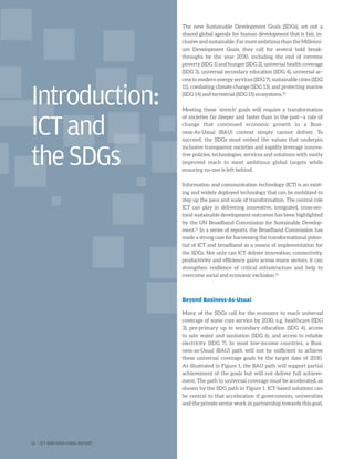 The new Sustainable Development Goals (SDGs), set out a
shared global agenda for human development that is fair, in-
clusive and sustainable. Far more ambitious than the Millenni-
um Development Goals, they call for several bold break-
throughs by the year 2030, including the end of extreme
poverty (SDG 1) and hunger (SDG 2), universal health coverage
(SDG 3), universal secondary education (SDG 4), universal ac-
cess to modern energy services (SDG 7), sustainable cities (SDG
11), combating climate change (SDG 13), and protecting marine
(SDG 14) and terrestrial (SDG 15) ecosystems.10
Meeting these ‘stretch’ goals will require a transformation
of societies far deeper and faster than in the past—a rate of
change that continued economic growth in a Busi-
ness-As-Usual (BAU) context simply cannot deliver. To
succeed, the SDGs must embed the values that underpin
inclusive transparent societies and rapidly leverage innova-
tive policies, technologies, services and solutions with vastly
improved reach to meet ambitious global targets while
ensuring no-one is left behind.
Information and communication technology (ICT) is an exist-
ing and widely deployed technology that can be mobilized to
step up the pace and scale of transformation. The central role
ICT can play in delivering innovative, integrated, cross-sec-
toral sustainable development outcomes has been highlighted
by the UN Broadband Commission for Sustainable Develop-
ment.11
In a series of reports, the Broadband Commission has
made a strong case for harnessing the transformational poten-
tial of ICT and broadband as a means of implementation for
the SDGs. Not only can ICT deliver innovation, connectivity,
productivity and efficiency gains across many sectors, it can
strengthen resilience of critical infrastructure and help to
overcome social and economic exclusion.12
Beyond Business-As-Usual
Many of the SDGs call for the economy to reach universal
coverage of some core service by 2030, e.g. healthcare (SDG
3), pre-primary up to secondary education (SDG 4), access
to safe water and sanitation (SDG 6), and access to reliable
electricity (SDG 7). In most low-income countries, a Busi-
ness-as-Usual (BAU) path will not be sufficient to achieve
these universal coverage goals by the target date of 2030.
As illustrated in Figure 1, the BAU path will support partial
achievement of the goals but will not deliver full achieve-
ment. The path to universal coverage must be accelerated, as
shown by the SDG path in Figure 1. ICT-based solutions can
be central to that acceleration if governments, universities
and the private sector work in partnership towards this goal.
Introduction:
ICTand
theSDGs
12 | ICT AND SDGS FINAL REPORT
 