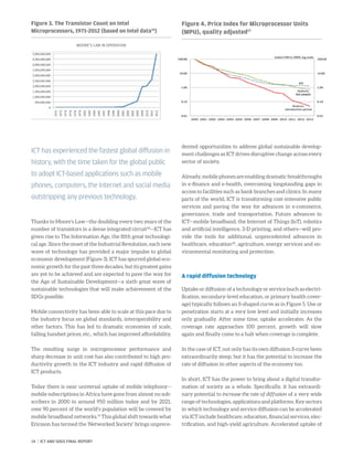 Thanks to Moore’s Law—the doubling every two years of the
number of transistors in a dense integrated circuit18
—ICT has
given rise to The Information Age, the fifth great technologi-
cal age. Since the onset of the Industrial Revolution, each new
wave of technology has provided a major impulse to global
economic development (Figure 3). ICT has spurred global eco-
nomic growth for the past three decades, but its greatest gains
are yet to be achieved and are expected to pave the way for
the Age of Sustainable Development—a sixth great wave of
sustainable technologies that will make achievement of the
SDGs possible.
Mobile connectivity has been able to scale at this pace due to
the industry focus on global standards, interoperability and
other factors. This has led to dramatic economies of scale,
falling handset prices, etc., which has improved affordability.
The resulting surge in microprocessor performance and
sharp decrease in unit cost has also contributed to high pro-
ductivity growth in the ICT industry and rapid diffusion of
ICT products.
Today there is near universal uptake of mobile telephony—
mobile subscriptions in Africa have gone from almost no sub-
scribers in 2000 to around 950 million today and by 2021,
over 90 percent of the world’s population will be covered by
mobile broadband networks.19
This global shift towards what
Ericsson has termed the ‘Networked Society’ brings unprece-
dented opportunities to address global sustainable develop-
ment challenges as ICT drives disruptive change across every
sector of society.
Already, mobile phones are enabling dramatic breakthroughs
in e-finance and e-health, overcoming longstanding gaps in
access to facilities such as bank branches and clinics. In many
parts of the world, ICT is transforming cost-intensive public
services and paving the way for advances in e-commerce,
governance, trade and transportation. Future advances in
ICT—mobile broadband, the Internet of Things (IoT), robotics
and artificial intelligence, 3-D printing, and others—will pro-
vide the tools for additional, unprecedented advances in
healthcare, education20
, agriculture, energy services and en-
vironmental monitoring and protection.
A rapid diffusion technology
Uptake or diffusion of a technology or service (such as electri-
fication, secondary-level education, or primary health cover-
age) typically follows an S-shaped curve as in Figure 5. Use or
penetration starts at a very low level and initially increases
only gradually. After some time, uptake accelerates. As the
coverage rate approaches 100 percent, growth will slow
again and finally come to a halt when coverage is complete.
In the case of ICT, not only has its own diffusion S-curve been
extraordinarily steep, but it has the potential to increase the
rate of diffusion in other aspects of the economy too.
In short, ICT has the power to bring about a digital transfor-
mation of society as a whole. Specifically, it has extraordi-
nary potential to increase the rate of diffusion of a very wide
range of technologies, applications and platforms. Key sectors
in which technology and service diffusion can be accelerated
via ICT include healthcare, education, financial services, elec-
trification, and high-yield agriculture. Accelerated uptake of
Figure 3. The Transistor Count on Intel
Microprocessors, 1971-2012 (based on Intel data16
)
MOORE’S LAW IN OPERATION
Figure 4. Price Index for Microprocessor Units
(MPU), quality adjusted17
ICT has experienced the fastest global diffusion in
history, with the time taken for the global public
to adopt ICT-based applications such as mobile
phones, computers, the Internet and social media
outstripping any previous technology.
14 | ICT AND SDGS FINAL REPORT
 