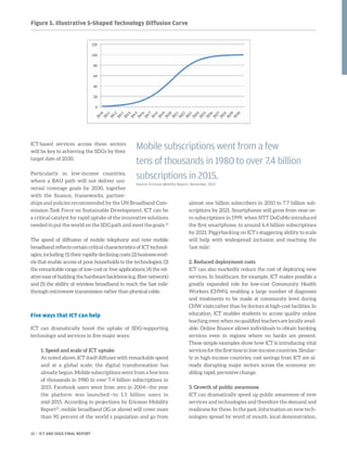 ICT-based services across these sectors
will be key to achieving the SDGs by their
target date of 2030.
Particularly in low-income countries,
where a BAU path will not deliver uni-
versal coverage goals by 2030, together
with the finance, frameworks, partner-
ships and policies recommended by the UN Broadband Com-
mission Task Force on Sustainable Development, ICT can be
a critical catalyst for rapid uptake of the innovative solutions
needed to put the world on the SDG path and meet the goals.21
The speed of diffusion of mobile telephony and now mobile
broadband reflects certain critical characteristics of ICT technol-
ogies,including:(1)theirrapidlydecliningcosts;(2)businessmod-
els that enable access of poor households to the technologies; (3)
the remarkable range of low-cost or free applications; (4) the rel-
ativeeaseofbuildingthehardwarebackbone(e.g.fibernetwork)
and (5) the ability of wireless broadband to reach the ‘last mile’
through microwave transmission rather than physical cable.
Five ways that ICT can help
ICT can dramatically boost the uptake of SDG-supporting
technology and services in five major ways:
1. Speed and scale of ICT uptake
As noted above, ICT itself diffuses with remarkable speed
and at a global scale; the digital transformation has
already begun. Mobile subscriptions went from a few tens
of thousands in 1980 to over 7.4 billion subscriptions in
2015. Facebook users went from zero in 2004—the year
the platform was launched—to 1.5 billion users in
mid-2015. According to projections by Ericsson Mobility
Report22
, mobile broadband (3G or above) will cover more
than 90 percent of the world´s population and go from
almost one billion subscribers in 2010 to 7.7 billion sub-
scriptions by 2021. Smartphones will grow from near-ze-
ro subscriptions in 1999, when NTT DoCoMo introduced
the first smartphone, to around 6.4 billion subscriptions
by 2021. Piggybacking on ICT’s staggering ability to scale
will help with widespread inclusion and reaching the
‘last mile’.
2. Reduced deployment costs
ICT can also markedly reduce the cost of deploying new
services. In healthcare, for example, ICT makes possible a
greatly expanded role for low-cost Community Health
Workers (CHWs), enabling a large number of diagnoses
and treatments to be made at community level during
CHW visits rather than by doctors at high-cost facilities. In
education, ICT enables students to access quality online
teachingevenwhennoqualified teachersarelocallyavail-
able. Online finance allows individuals to obtain banking
services even in regions where no banks are present.
These simple examples show how ICT is introducing vital
servicesforthefirsttimeinlow-incomecountries.Similar-
ly in high-income countries, cost savings from ICT are al-
ready disrupting major sectors across the economy, en-
abling rapid, pervasive change.
3. Growth of public awareness
ICT can dramatically speed up public awareness of new
services and technologies and therefore the demand and
readiness for these. In the past, information on new tech-
nologies spread by word of mouth, local demonstration,
Mobile subscriptions went from a few
tens of thousands in 1980 to over 7.4 billion
subscriptions in 2015.
Source: Ericsson Mobility Report, November, 2015
Figure 5. Illustrative S-Shaped Technology Diffusion Curve
15 | ICT AND SDGS FINAL REPORT
 