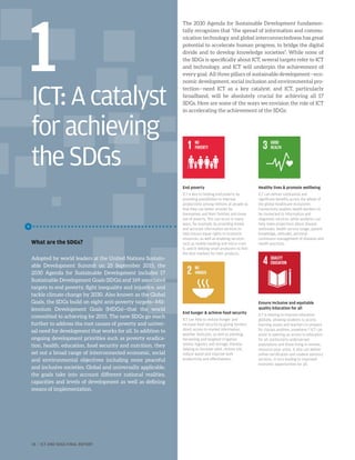 ICT:Acatalyst
forachieving
theSDGs
The 2030 Agenda for Sustainable Development fundamen-
tally recognizes that “the spread of information and commu-
nication technology and global interconnectedness has great
potential to accelerate human progress, to bridge the digital
divide and to develop knowledge societies”. While none of
the SDGs is specifically about ICT, several targets refer to ICT
and technology, and ICT will underpin the achievement of
every goal. All three pillars of sustainable development—eco-
nomic development, social inclusion and environmental pro-
tection—need ICT as a key catalyst; and ICT, particularly
broadband, will be absolutely crucial for achieving all 17
SDGs. Here are some of the ways we envision the role of ICT
in accelerating the achievement of the SDGs:
End poverty
ICT is key to helping end poverty by
providing possibilities to improve
productivity among millions of people so
that they can better provide for
themselves and their families and move
out of poverty. This can occur in many
ways, for example, by providing timely
and accurate information services to
help ensure equal rights to economic
resources, as well as enabling services
such as mobile banking and micro-cred-
it, and in helping small producers to find
the best markets for their products.
End hunger  achieve food security
ICT can help to reduce hunger and
increase food security by giving farmers
direct access to market information,
weather forecasts, as well as planting,
harvesting and targeted irrigation
advice, logistics and storage, thereby
helping to increase yield, restore soil,
reduce waste and improve both
productivity and effectiveness.
Healthy lives  promote wellbeing
ICT can deliver substantial and
significant benefits across the whole of
the global healthcare ecosystem.
Connectivity enables health workers to
be connected to information and
diagnostic services, while analytics can
help make projections about disease
outbreaks, health service usage, patient
knowledge, attitudes, personal
continuous management of diseases and
health practices.
Ensure inclusive and equitable
quality Education for all
ICT is helping to improve education
globally, allowing students to access
learning assets and teachers to prepare
for classes anytime, anywhere.24
ICT can
assist in opening up access to education
for all, particularly underserved
populations and those living in remote,
resource-poor areas. It also can deliver
online certification and student advisory
services, in turn leading to improved
economic opportunities for all.
What are the SDGs?
Adopted by world leaders at the United Nations Sustain-
able Development Summit on 25 September 2015, the
2030 Agenda for Sustainable Development includes 17
Sustainable Development Goals (SDGs) and 169 associated
targets to end poverty, fight inequality and injustice, and
tackle climate change by 2030. Also known as the Global
Goals, the SDGs build on eight anti-poverty targets—Mil-
lennium Development Goals (MDGs)—that the world
committed to achieving by 2015. The new SDGs go much
further to address the root causes of poverty and univer-
sal need for development that works for all. In addition to
ongoing development priorities such as poverty eradica-
tion, health, education, food security and nutrition, they
set out a broad range of interconnected economic, social
and environmental objectives including more peaceful
and inclusive societies. Global and universally applicable,
the goals take into account different national realities,
capacities and levels of development as well as defining
means of implementation.
1
18 | ICT AND SDGS FINAL REPORT
 