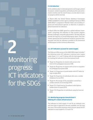 Monitoring
progress:
ICTindicators
fortheSDGs
2
2.1 Introduction
In the ambitious plan to eliminate poverty and hunger, protect
the planet, combat inequalities and build peaceful, just and in-
clusive societies over the next 15 years, accurate data to moni-
tor progress will be essential.
In March 2015, the United Nations Statistical Commission
(UNSC) established an Inter-agency and Expert Group on SDGs
(IAEG-SDGs27
) composed of Member States and including re-
gional and international agencies as observers, to propose a
global framework for indicators.
In March 2016, the UNSC agreed on a global indicator frame-
work28
comprising 231 indicators to help monitor progress,
identify challenges, and guide policymakers. The data will also
provide the basis for an annual UN progress report. The Com-
mission agreed that this framework would be a practical start-
ing point and that the indicators included in the framework
would require further technical refinements.
2.2. ICT indicators account for seven targets
The February 2016 version of the IAEG-SDGs report includes29
the following seven ICT indicators covering seven targets
under Goals 4, 5, 9, and 17 (along with the lead organization
for tracking the indicator at the international level):
ƒƒ Target 4a: Proportion of schools with access to the
Internet for pedagogical purposes (UIS)
ƒƒ Target 4a: Proportion of schools with access to computers
for pedagogical purposes (UIS)
ƒƒ Target 4.4: Proportion of youth/adults with ICT skills, by
type of skills (ITU)
ƒƒ Target 5b: Proportion of individuals who own a mobile
telephone, by sex (ITU)
ƒƒ Target 9c: Percentage of the population covered by a
mobile network, by technology (ITU)
ƒƒ Target 17.6: Fixed Internet broadband subscriptions,
broken down by speed (ITU)
ƒƒ Target 17.8: Proportion of individuals using the Internet
(ITU)
2.3. Monitoring progress towards Goal 9
(Making ICT a basic infrastructure)
The indicators to track targets 4.4 and 5b are relatively new
and more data is expected to become available over the next
few years. This section examines what is known about the ICT
indicators to track targets 9c, 17.6 and 17.8.
20 | ICT AND SDGS FINAL REPORT
 