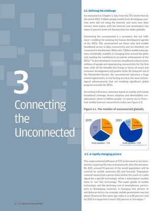 Connecting
the
Unconnected
3	
3.1. Defining the challenge
As mentioned in Chapter 2, data from the ITU shows that by
the end of 2015, 4 billion people mostly from developing coun-
tries were still not using the Internet, and more men than
women were online, with the Internet user penetration rate
about 11 percent lower for females than for males, globally.
Connecting the unconnected is a necessary—but not suffi-
cient—condition for realizing the human development agenda
of the SDGs. The unconnected are those who lack mobile
broadband access or data connectivity and are therefore not
connected to the Internet. With over 7 billion mobile subscrip-
tions worldwide, mobility is changing lives around the globe
and creating the conditions to accelerate achievement of the
SDGs.30
In less developed countries, broadband rollout means
millions of people are experiencing connectivity for the first
time, with all the benefits this brings in terms of social and
economic development and quality of life. By being left out of
the Networked Society, the unconnected represent a huge
missed opportunity in not having access to the same techno-
logical advancements that are enabling significant global
progress towards the SDGs.
According to Ericsson, estimates based on mobile and mobile
broadband coverage, device adoption and affordability con-
siderations, about 2.3 billion people—or nearly one in three—
lack mobile Internet connectivity today (see Figure 3.1).
3.2. A rapidly changing picture
The unprecedented diffusion of ICT, as discussed in the Intro-
duction, is paving the way to dramatically alter this situation.
By 2021, around 95 percent of the world population will be
covered by mobile networks (2G and beyond). ‘Population
covered’ means that a person lives within the reach of a radio
signal for a specific technology, while a subscription enables
them to ‘use’ this technology. The rapid uptake of mobile
technology, and the declining cost of smartphones, particu-
larly in developing countries, is changing that picture. In
sub-Saharan Africa, for example, mobile penetration was just
above 50 percent five years ago: today it is at 80 percent, and
by 2021 it is expected to reach 100 percent in the region.31
Figure 3.1. The number of unconnected globally
24 | ICT AND SDGS FINAL REPORT
 