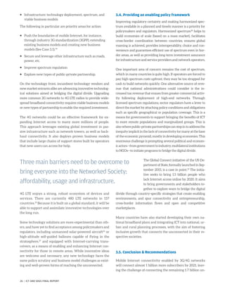 ƒƒ Infrastructure: technology deployment, spectrum, and
viable business models
The following in particular are priority areas for action:
ƒƒ Push the boundaries of mobile Internet, for instance,
through industry 3G standardization (3GPP), extending
existing business models and creating new business
models (See Case 3.1).34
ƒƒ Secure and leverage other infrastructure such as roads,
power, etc.
ƒƒ Improve spectrum regulation
ƒƒ Explore new types of public-private partnership.
On the technology front, incumbent technology vendors and
new market entrants alike are advancing innovative technolog-
ical solutions aimed at bridging the digital divide. Upgrading
more common 2G networks to 4G LTE radios to provide wide-
spread broadband connectivity requires viable business models
or new types of partnership to enable the required investment.
The 4G networks could be an effective framework for ex-
panding Internet access to many more millions of people.
This approach leverages existing global investment in pas-
sive infrastructure such as network towers, as well as back-
haul connectivity. It also deploys proven business models
that include large chains of support stores built by operators
that new users can access for help.
4G LTE enjoys a strong, robust ecosystem of devices and
services. There are currently 480 LTE networks in 157
countries.35
Because it is built on a global standard, it will be
able to support and assimilate innovative technologies over
the long run.
Some technology solutions are more experimental than oth-
ers, and have yet to find acceptance among policymakers and
regulators, including unmanned solar-powered aircraft36
or
high-altitude self-guided balloons capable of flying in the
stratosphere,37
and equipped with Internet-carrying trans-
ceivers, as a means of enabling and enhancing Internet con-
nectivity for those in remote areas. While innovative ideas
are welcome and necessary, any new technology faces the
same policy scrutiny and business model challenges as exist-
ing and well-proven forms of reaching the unconnected.
3.4. Providing an enabling policy framework
Improving regulatory certainty and making harmonized spec-
trum available in a planned and timely manner is a priority for
policymakers and regulators. Harmonized spectrum38
helps to
build economies of scale (based on a mass market), facilitates
cross-border coordination between countries, ensures global
roaming is achieved, provides interoperability, choice and con-
venience and guarantees efficient use of spectrum even in bor-
der areas, as well as providing long-term investment assurance
forinfrastructureandserviceprovidersandnetworkoperators.
One important area of concern remains the cost of spectrum,
which in many countries is quite high. If operators are forced to
pay high spectrum costs upfront, they may be too strapped for
cash to build networks quickly. One alternative source of reve-
nue that national administrations could consider is the in-
creased tax revenue that ensues from greater commercial activ-
ity following deployment of high-end networks. Through
licensed spectrum regulations, sector regulators have a lever to
direct the market by attaching policy conditions and obligations
such as specific geographical or population coverage. This is a
means for governments to support bringing the benefits of ICT
to more remote populations and marginalized groups. This is
alsowherepublic-privatepartnershipscanstepintoaddressthe
inequityimplicitinthelackofconnectivityformanyatthebase
of the economic pyramid, mostly in developing economies. This
enormous challenge is prompting several political and econom-
icactors—fromgovernmenttoindustry,multilateralinstitutions
to NGOs—to initiate programs to bridge the digital divide.
The Global Connect initiative of the US De-
partmentofState,formallylaunchedinSep-
tember 2015, is a case in point.39
The initia-
tive seeks to bring 1.5 billion people who
lack Internet access online by 2020. It aims
to bring governments and stakeholders to-
gether to explore ways to bridge the digital
divide through country-specific strategies that create enabling
environments, and spur connectivity and entrepreneurship,
cross-border information flows and open and competitive
­marketplaces.
Many countries have also started developing their own na-
tional broadband plans and integrating ICT into national, ur-
ban and rural planning processes, with the aim of fostering
inclusive growth that connects the unconnected in their re-
spective societies.
3.5. Conclusion  Recommendations
Mobile Internet connectivity enabled by 3G/4G networks
will connect almost 1 billion more subscribers by 2021, leav-
ing the challenge of connecting the remaining 1.7 billion un-
Three main barriers need to be overcome to
bring everyone into the Networked Society:
affordability, usage and infrastructure.
26 | ICT AND SDGS FINAL REPORT
 