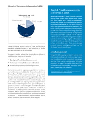 connected people. Around 1 billion of these will be covered
by mobile broadband networks, 300 million by 2G signals,
and 300 million will be out of coverage.
There are a number of steps that can be taken to address af-
fordability and usage for the last mile:
ƒƒ Develop cost/benefit-based business models
ƒƒ Nurture eco-systems for local apps and content
ƒƒ Prioritize development of ICT literacy and skills
Universal connectivity requires some public intervention, as
market forces are not sufficient in the near-term. Universal
Service Funds40
which are a common feature of the mobile
industry across most countries, are one example that could
be utilized to subsidize the cost of upgrades and proactive reg-
ulation could ensure deployment in more challenging areas.
A second possibility is to explore public-private partnerships
with multilateral development banks, global aid agencies or
private foundations underwriting key mobile broadband de-
ployment projects, with various mechanisms for return on
investment in order to create sustainable business models
over time. A third option is to explore new business models
that leverage extensive investments in mobile infrastructure,
eg. see Case 3.1. With commitment and collaboration, the last
mile of connecting the unconnected can be bridged.
Case 3.1: Providing connectivity
as a service in Benin*
Despite the rapid growth in mobile communications, com-
mercially viable business models are still lacking in many
rural areas. In Benin, Africa, Ericsson is implementing a
solution called Managed Rural Coverage whereby operators
can provide mobile coverage for a set period according to
service level agreements and defined key performance indi-
cators. Access is provided via low-power consumption Erics-
son radio base stations running on solar energy to avoid the
high costs and emissions associated with diesel generators.
Transmission is provided via satellite to avoid the high costs
and civil works associated with building a microwave back-
haul network in remote villages. Together with mobile oper-
ator MTN the solution was deployed in 2015 to parts of cen-
tral and northern Benin where there was no coverage
previously, in essence providing connectivity as a service.
The five-year contract covers 50 sites.
A new business model
Managed Rural Coverage represents a new business model
that makes it possible provide mobile coverage to areas
most in need, such as remote areas of Benin where people
have to survive on less than two dollars a day. With mobile
connectivity, the people of Benin will be able to beneft from
increased access to information and services that support
health, education and small businesses.
* Ericsson Sustainability and CR Report 2015, http://www.ericsson.com/
thecompany/sustainability-corporateresponsibility
Figure 3.4. The unconnected population in 2021
27 | ICT AND SDGS FINAL REPORT
 