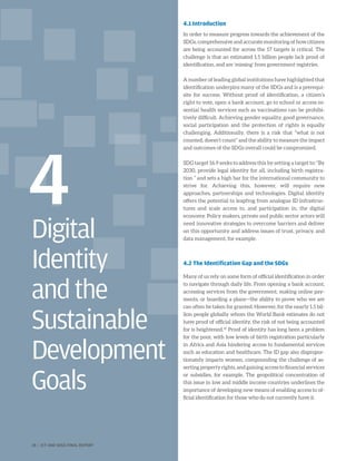 Digital
Identity
andthe
Sustainable
Development
Goals
4
4.1 Introduction
In order to measure progress towards the achievement of the
SDGs, comprehensive and accurate monitoring of how citizens
are being accounted for across the 17 targets is critical. The
challenge is that an estimated 1.5 billion people lack proof of
identification, and are ‘missing’ from government registries.
A number of leading global institutions have highlighted that
identification underpins many of the SDGs and is a prerequi-
site for success. Without proof of identification, a citizen’s
right to vote, open a bank account, go to school or access es-
sential health services such as vaccinations can be prohibi-
tively difficult. Achieving gender equality, good governance,
social participation and the protection of rights is equally
challenging. Additionally, there is a risk that “what is not
counted, doesn’t count” and the ability to measure the impact
and outcomes of the SDGs overall could be compromised.
SDG target 16.9 seeks to address this by setting a target to: “By
2030, provide legal identity for all, including birth registra-
tion ” and sets a high bar for the international community to
strive for. Achieving this, however, will require new
approaches, partnerships and technologies. Digital identity
offers the potential to leapfrog from analogue ID infrastruc-
tures and scale access to, and participation in, the digital
economy. Policy makers, private and public sector actors will
need innovative strategies to overcome barriers and deliver
on this opportunity and address issues of trust, privacy, and
data management, for example.
4.2 The Identification Gap and the SDGs
Many of us rely on some form of official identification in order
to navigate through daily life. From opening a bank account,
accessing services from the government, making online pay-
ments, or boarding a plane—the ability to prove who we are
can often be taken for granted. However, for the nearly 1.5 bil-
lion people globally whom the World Bank estimates do not
have proof of official identity, the risk of not being accounted
for is heightened.41
Proof of identity has long been a problem
for the poor, with low levels of birth registration particularly
in Africa and Asia hindering access to fundamental services
such as education and healthcare. The ID gap also dispropor-
tionately impacts women, compounding the challenge of as-
serting property rights, and gaining access to financial services
or subsidies, for example. The geopolitical concentration of
this issue in low and middle income countries underlines the
importance of developing new means of enabling access to of-
ficial identification for those who do not currently have it.
28 | ICT AND SDGS FINAL REPORT
 