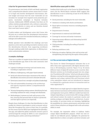 A barrier for government interventions
For governments, low levels of birth and death registration
and a comprehensive identity system means that it is hard-
er to target and monitor development interventions, allo-
cate budget and ensure that the most vulnerable are not
excluded, for example from targeted social protection pro-
grams, vaccination campaigns or financial inclusion
schemes. Additionally, UNHCR estimates that there are 10
million stateless people globally, who, without a nationality,
have no legal identity or status and are therefore denied
their most basic human rights.42
If policy-makers and development actors don’t know who
the poor are, or where they live, development interventions
will not be able to reach the intended beneficiaries, leading to
leakages and inefficiencies.
Mobile operators have identified this challenge and have
played an active role in providing innovative solutions across
the identification lifecycle, from supporting enrollment
through enabling mobile birth registration, to offering inno-
vative authentication solutions.
A complex challenge
There are a number of complex factors that have contributed
to the identification gap. Some of the most commonly cited
challenges include:
ƒƒ Logistical challenges (covering rural and remote areas,
travelling to registration centers);
ƒƒ Efficiency challenges (e.g. with paper-based systems);
ƒƒ Social and cultural factors (poor awareness of the value of
identification documents and need to stimulate demand);
ƒƒ Governance issues (trust, oversight and political leadership);
ƒƒ Cost and sustainability (investing in the architecture
and capacity required to deliver a comprehensive ID
system); and
ƒƒ Technical (integrating existing systems, identifying the best
technology solutions for value, coverage and robustness).
ƒƒ Methodological (systems are built with privacy at the
fore, ensuring that personal data of citizens is protected,
and that rights to privacy are respected).
Despite these challenges, it is clear that identification is a key
enabler for citizens to participate in social, economic and po-
litical life throughout the course of their lives. It is partially
for this reason that the SDGs have highlighted the identifica-
tion gap, and rallied the global community around a goal of
universal legal ID coverage by 2030 as a core component of
promoting peace, justice and strong institutions.43
Identification eases path to SDGs
Leading think tanks such as the Centre for Global Develop-
ment and the World Bank’s Initiative ID4D suggest that
identification is core to achieving at least 10 of the SDGs in
the following areas:
ƒƒ Social protection, including for the most vulnerable.
ƒƒ Assistance in dealing with shocks and disasters.
ƒƒ Equal rights to economic resources, including property
and finance.
ƒƒ Empowerment of women.
ƒƒ Improvements in maternal and child health.
ƒƒ Coverage by vaccines and similar treatments.
ƒƒ Improving energy efficiency and eliminating harmful
energy subsidies.
ƒƒ Child protection, including the ending of harmful
child labor.
ƒƒ Reducing remittance costs.
ƒƒ Reducing corruption, fighting crime and terrorism and
strengthening and improving the equity of fiscal policy.
4.3 The current state of digital identity
The Centre for Global Development estimates that as of
2013, there were approximately 230 digital identity initia-
tives in 80 developing countries. Figure 4.1 (p. 31) shows
different types of digital ID systems across countries. Iden-
tification systems can be broadly grouped into two catego-
ries: Foundational (ID systems “which provide general iden-
tification covering the entire population (and can include civil
registries and unique national IDs) and Functional which
cover population subsets and are introduced in response
to a demand for a particular service or transaction (such as
voter registration44
).”
While there is no single approach to digital identity, fragmen-
tation between functional and foundational identity systems
and duplication have grown. Different models have been de-
veloped, depending on current levels of ID coverage, political
and cultural context, the needs of a particular country and
existing analogue and digital identity architecture. A grow-
ing number of successes stories are emerging, highlighting
the possibilities for citizens, governments and private sector
actors if these initiatives are designed with scale and sustain-
ability in mind.
For example, the impressive rollout of Aadhaar, India’s
unique digital identification program, which has now en-
rolled its one-billionth person, highlights the potential for
digital identity to reduce corruption and drive inclusion and
29 | ICT AND SDGS FINAL REPORT
 