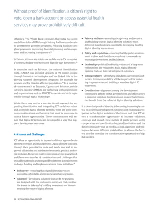 efficiency. The World Bank estimates that India has saved
one billion dollars USD through linking Aadhaar numbers to
its government payment programs, reducing duplicate and
ghost payments, improving financial planning and manage-
ment and increasing transparency.45
In Estonia, citizens are able to use mobile and e-IDs to register
a business, declare their taxes and digitally sign documents.46
In countries such as Pakistan, the national identification
body, NADRA has enrolled upwards of 98 million people
through biometric technologies and has linked this to im-
proving targeted development programs for example for
women and for disaster-affected populations.47
In a number
of countries such as Tanzania, Uganda and Pakistan, mobile
network operators (MNOs) are partnering with government
and organizations such as UNICEF to accelerate birth regis-
tration through digital technology.
While there may not be a one-size fits all approach for ex-
panding identification and integrating ICT to deliver robust
and accessible digital identity systems, there are some com-
mon considerations and barriers that must be overcome to
unlock future opportunities. These considerations will en-
sure that digital ID systems are developed in a way that sup-
ports development outcomes.
4.4 Issues and Challenges
ICT offers an opportunity to bypass traditional approaches to
identity provision and management. Digital identity solutions,
through their potential for scale and reach, can lead to im-
proved efficiencies and accelerated economic, political and so-
cial inclusion. However, positive outcomes are not guaranteed,
and there are a number of considerations and challenges that
shouldbeaddressedandmitigatedbydifferentactorsinvolved
in design, funding and implementation of these initiatives:48
ƒƒ Inclusivity—ensuring that digital ID initiatives are
accessible, affordable and do not exacerbate exclusion.
ƒƒ Adoption—developing solutions that are fit for purpose,
are designed with the end-user in mind, and that consider
the levers for take-up by building awareness, and demon-
strating the value of digital identity.
ƒƒ Privacy and trust—ensuring data privacy and security
and building trust in digital identity solutions with
different stakeholders is essential to developing healthy
digital identity eco-systems.
ƒƒ Policy and regulation—ensuring that the policy environ-
ment is clear, and that there are robust frameworks to
encourage investment and build trust.
ƒƒ Leadership—political leadership, vision and a long-term
commitment are required to build digital identity
systems that can foster development outcomes.
ƒƒ Interoperability—identifying standards, agreements and
models for interoperability will be important for reduc-
ing fragmentation and building a seamless digital ID
ecosystem.
ƒƒ Coordination—alignment among the development
community, private sector, governments and other actors
is essential to reduce duplication and ensure that citizens
can benefit from the rollout of digital identity solutions.
It is clear that proof of identity is becoming increasingly cen-
tral to achieving development outcomes and enabling partic-
ipation in the digital societies of the future, and that ICT of-
fers a transformative opportunity to increase efficiency,
coverage and impact. New models of public-private sector
co-operation and coordination by global institutions and the
donor community will be needed, as will alignment and will-
ingness between different stakeholders to address the barri-
ers, in order to realize the transformative opportunity of dig-
ital identity.
Without proof of identification, a citizen’s right to
vote, open a bank account or access essential health
services may prove prohibitively difficult.
30 | ICT AND SDGS FINAL REPORT
 