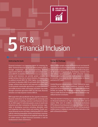 ICT
FinancialInclusion
Embracing the Goals
Financial inclusion is an important driver for attaining the
SDGs. Universal financial access can reduce poverty (SDG 1)
through employment and income-generating business
opportunities (SDG 8), including for small and medium enter-
prises (SDG 9). Availability of financial services such as credit,
savings and insurance can provide greater security for
people during crises due to natural disasters, financial crisis
or political turmoil (SDG 10). With higher income, families
can invest in education (SDG 4) and health (SDG 3) and, end
hunger, achieve food security and improved nutrition (SDG
2) and promote sustainable agriculture, as mobile payments
can enable access to water and energy and better crop yields
through connected agriculture (SDG 15). Not least, financial
inclusion can help empower women (SDG 5).
SDG target 8.10 calls specifically for the capacity of domestic
financial institutions to be strengthened to encourage and
expand access to banking, insurance and financial services
for all. SDG target 9.3 advocates greater access of small-scale
industrial and other enterprises to financial services—espe-
cially in developing countries—including affordable credit
and integration into value chains and markets. Finally, uni-
versal financial access will help in delivering SDG 10, which
calls for reducing inequalities within and between countries.
Even if several of these SDGs do not explicitly call for the role
of mobile money or digital financial innovation, it will be
fundamental to their achievement.
Facing the Challenge
Some 2 billion people around the world do not use formal fi-
nancial services and over half of adults in the poorest house-
holds remain unbanked. More than half of adults in the poor-
est 40 percent of households in developing countries were
still without bank accounts57
in 2014—primarily women.
Women’s participation in economically productive activities
is currently constrained by both limited access to finance
and lack of ICT skills.
Limited financial infrastructure is a major obstacle for many
countries. In regions where traditional financial service
points such as bank branches and automated teller machines
(ATMs) are lacking, the challenge of finding cost-effective
ways to make financial services available to citizens is a sig-
nificant barrier to inclusion.
The main barriers to having an account in a financial or mi-
cro-financial institution are high service costs (55%), lack of
money (54%), lack of confidence in financial institutions
(37%), distance from financial institution (23.7%) and not hav-
ing the documentation required (15.7%). ICT, and particularly
mobile money, is helping to overcome these obstacles on the
path to financial inclusion.
5
32 | ICT AND SDGS FINAL REPORT
 