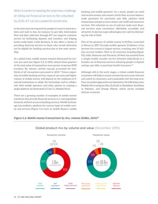 es the time and cost required for people to travel to bank loca-
tions and wait in line, for instance to pay bills. Information
flow and data collection through ICT can improve customer
service by facilitating deposits and transfers, and helping
banks make faster credit decisions. It also offers a means of
providing financial services to those who would otherwise
not be eligible for banking services due to low asset owner-
ship.
At a global level, mobile money remains dominated by nar-
row use cases (see Figure 5.3). In 2015, almost three-quarters
of the total value of transactions were person-to-person (P2P)
transfers. By volume, airtime top-ups accounted for two-
thirds of all transactions processed in 2015.61
Future expan-
sion of mobile banking services, types of use cases and higher
volume of mobile money will depend on the readiness of fi-
nancial institutions to adopt the technology and to collabo-
rate with mobile operators and other players in creating a
single platform (as illustrated in Case 5.1, Modelo Perú).
There are a growing number of examples of mobile money
initiatives that provide financial services to a vast population
formerly without access to banking services. Mobile technol-
ogy has enabled a platform for various types of mobile mon-
ey and services (Figure 5.4.) such as mobile finance, mobile
banking and mobile payment. As a result, people can send
and receive money, save money, check their account balance,
make payments for purchases, pay bills, perform bank
transactions and get access to lower cost credit and insurance
services. The reduction in use of cash has made such finan-
cial services more convenient, affordable, accessible, and
attractive. It also has major advantages over cash by eliminat-
ing the risk of theft.
One of the pioneers of mobile money is M-Pesa. Launched
in Kenya in 2007 through mobile operator Vodafone, it has
become the country’s largest service, counting over 15 mil-
lion account holders. Now in 10 countries including Egypt,
Fiji, India, Romania and Tanzania, M-Pesa has evolved from
a simple mobile transfer service between individuals to a
broader set of financial services allowing people to deposit
savings, pay bills, or purchase health insurance.63
Although still in the early stages, a robust mobile financial
ecosystem will help to ensure services become more relevant
and useful to consumers, and sustainable over the long term.
Four successful approaches are featured in the following cases:
Modelo Perú’s program Bim; EcoCash in Zimbabwe; EasyPaisa
in Pakistan, and Orange Money, which serves multiple
African countries.
Figure 5.3: Mobile money transactions by mix, volume (GSMA, 2015)62
When it comes to meeting the enormous challenge
of rolling out financial services to the unbanked
by 2030, ICT can be a powerful accelerator.
1.0bn
December 2015
Global product mix by volume and value (December 2015)
Airtime
top-up
Bulk
disbursement
International
remittance
Merchant
payment
Bill
payment
P2P
transfer
Transaction volumes Transaction values
66.0%
23.2%
6.8%
0.1%
1.9%
2.0%
US$ 18.9bn
December 2015
71.5%
4.1%
3.6%
1.0%
8.4%
11.4%
35 | ICT AND SDGS FINAL REPORT
 