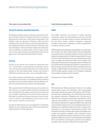 AbouttheContributingOrganizations
This report was produced by
The Earth Institute, Columbia University
By blending scientific research, education and practical solu-
tions, The Earth Institute, Columbia University, is working to
help guide the world onto a path toward sustainability. The
Institute, under the direction of Professor Jeffrey D. Sachs,
comprises more than 30 research centers and some 850 scien-
tists, postdoctoral fellows, staff and students. Working across
many disciplines, The Earth Institute studies and creates solu-
tions for problems in public health, poverty, energy, ecosys-
tems, climate, natural hazards and urbanization. For more up-
dates on the work, follow @earthinstitute on Twitter.
Ericsson
Ericsson is the driving force behind the Networked Soci-
ety—a world leader in communications technology and ser-
vices. Our long-term relationships with every major telecom
operator in the world allow people, business and society to
fulfill their potential and create a more sustainable future.
Our services, software and infrastructure—especially in mobili-
ty, broadband and the cloud—are enabling the telecom industry
and other sectors to do better business, increase efficiency, im-
prove the user experience and capture new opportunities.
With approximately 115,000 professionals and customers in
180 countries, we combine global scale with technology and
services leadership. We support networks that connect more
than 2.5 billion subscribers. Forty percent of the world’s mo-
bile traffic is carried over Ericsson networks. And our invest-
ments in research and development ensure that our solu-
tions—and our customers—stay in front.
Founded in 1876, Ericsson has its headquarters in Stockholm,
Sweden. For more information, please visit www.ericsson.com.
Follow Ericsson on Twitter: @Ericsson.
Contributing organizations
GSMA
The GSMA represents the interests of mobile operators
worldwide, uniting nearly 800 operators with more than 250
companies in the broader mobile ecosystem, including hand-
set and device makers, software companies, equipment
providers and Internet companies, as well as organizations
in adjacent industry sectors.
GSMA Mobile for Development brings together our mobile oper-
ator members, the wider mobile industry and the development
communitytodrivecommercialmobileservicesforunderserved
peopleinemergingmarkets.Weidentifyopportunitiesforsocial,
economic and environmental impact and stimulate the develop-
ment of scalable, life-enhancing mobile services. Mobile is the
predominantinfrastructureinemergingmarkets.Webelieveitis
thetransformativetechnologythatenablesustoputrelevant,im-
pactful services into the hands of underserved people. Since the
creation of GSMA Mobile for Development we have partnered
with 50 mobile operators, rolling out 104 initiatives, impacting
tens of millions of people across 49 countries.
www.gsma.com. Twitter: @GSMA.
ITU
ITU (International Telecommunication Union) is the leading
United Nations agency for information and communication
technologies, driving innovation in ICT together with 193 Mem-
ber States and a membership of over 700 private sector entities
and academic institutions. Established over 150 years ago in
1865, ITU is the intergovernmental body responsible for coordi-
nating the shared global use of the radio spectrum, promoting
international cooperation in assigning satellite orbits, improving
communication infrastructure in the developing world, and es-
tablishing the worldwide standards that foster seamless inter-
connection of a vast range of communications systems. From
broadbandnetworkstocutting-edgewirelesstechnologies,aero-
nautical and maritime navigation, radio astronomy, oceano-
graphic and satellite-based earth monitoring as well as converg-
ing fixed-mobile phone, Internet and broadcasting technologies,
ITU is committed to connecting the world. For more informa-
tion, please visit www.itu.int. Follow ITU on Twitter: @ITU.
 
