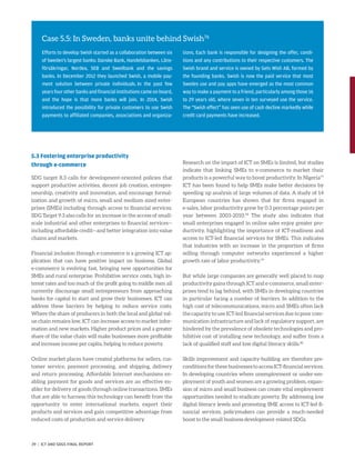 5.3 Fostering enterprise productivity
through e-commerce
SDG target 8.3 calls for development-oriented policies that
support productive activities, decent job creation, entrepre-
neurship, creativity and innovation, and encourage formal-
ization and growth of micro, small and medium sized enter-
prises (SMEs) including through access to financial services.
SDG Target 9.3 also calls for an increase in the access of small-
scale industrial and other enterprises to financial services—
including affordable credit—and better integration into value
chains and markets.
Financial inclusion through e-commerce is a growing ICT ap-
plication that can have positive impact on business. Global
e-commerce is evolving fast, bringing new opportunities for
SMEs and rural enterprise. Prohibitive service costs, high in-
terest rates and too much of the profit going to middle men all
currently discourage small entrepreneurs from approaching
banks for capital to start and grow their businesses. ICT can
address these barriers by helping to reduce service costs.
Where the share of producers in both the local and global val-
ue chain remains low, ICT can increase access to market infor-
mation and new markets. Higher product prices and a greater
share of the value chain will make businesses more profitable
and increase income per capita, helping to reduce poverty.
Online market places have created platforms for sellers, cus-
tomer service, payment processing, and shipping, delivery
and return processing. Affordable Internet mechanisms en-
abling payment for goods and services are an effective en-
abler for delivery of goods through online transactions. SMEs
that are able to harness this technology can benefit from the
opportunity to enter international markets, export their
products and services and gain competitive advantage from
reduced costs of production and service delivery.
Research on the impact of ICT on SMEs is limited, but studies
indicate that linking SMEs to e-commerce to market their
products is a powerful way to boost productivity. In Nigeria77
ICT has been found to help SMEs make better decisions by
speeding up analysis of large volumes of data. A study of 14
European countries has shown that for firms engaged in
e-sales, labor productivity grew by 0.3 percentage points per
year between 2003-2010.78
The study also indicates that
small enterprises engaged in online sales enjoy greater pro-
ductivity, highlighting the importance of ICT-readiness and
access to ICT-led financial services for SMEs. This indicates
that industries with an increase in the proportion of firms
selling through computer networks experienced a higher
growth rate of labor productivity.79
But while large companies are generally well placed to reap
productivity gains through ICT and e-commerce, small enter-
prises tend to lag behind, with SMEs in developing countries
in particular facing a number of barriers. In addition to the
high cost of telecommunications, micro and SMEs often lack
the capacity to use ICT-led financial services due to poor com-
munication infrastructure and lack of regulatory support, are
hindered by the prevalence of obsolete technologies and pro-
hibitive cost of installing new technology, and suffer from a
lack of qualified staff and low digital literacy skills.80
Skills improvement and capacity-building are therefore pre-
conditions for these businesses to access ICT-financial services.
In developing countries where unemployment or under-em-
ployment of youth and women are a growing problem, expan-
sion of micro and small business can create vital employment
opportunities needed to eradicate poverty. By addressing low
digital literacy levels and promoting SME access to ICT-led fi-
nancial services, policymakers can provide a much-needed
boost to the small business development-related SDGs.
Case 5.5: In Sweden, banks unite behind Swish76
Efforts to develop Swish started as a collaboration between six
of Sweden’s largest banks: Danske Bank, Handelsbanken, Läns-
försäkringar, Nordea, SEB and Swedbank and the savings
banks. In December 2012 they launched Swish, a mobile pay-
ment solution between private individuals. In the past few
years four other banks and financial institutions came on board,
and the hope is that more banks will join. In 2014, Swish
introduced the possibility for private customers to use Swish
payments to affiliated companies, associations and organiza-
tions. Each bank is responsible for designing the offer, condi-
tions and any contributions to their respective customers. The
Swish brand and service is owned by Gets Wish AB, formed by
the founding banks. Swish is now the paid service that most
Swedes use and pay apps have emerged as the most common
way to make a payment to a friend, particularly among those 16
to 29 years old, where seven in ten surveyed use the service.
The “Swish effect” has seen use of cash decline markedly while
credit card payments have increased.
39 | ICT AND SDGS FINAL REPORT
 