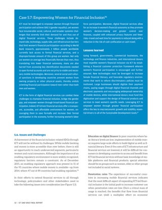 5.6. Issues and Challenges
Achievement of the financial inclusion-related SDGs through
ICT will not be without its challenges. While mobile banking
and money is more accessible than ever before, there is still
an opportunity to reach underserved segments, particularly
women and rural consumers. Although the importance of an
enabling regulatory environment is more widely recognized,
regulatory barriers remain a constraint. As of December
2015, an enabling regulatory approach was present in 51 of
the 93 countries where mobile money is available—up from
2014, where 47 out of 89 countries had enabling regulation.98
In their efforts to extend financial services to all through
technology, policymakers and other stakeholders need to
take the following issues into consideration (see Figure 5.5).
Education on digital finance: In poor countries where ba-
sic literacy levels are low, implementation of mobile mon-
ey requires large-scale efforts to build digital as well as fi-
nancial literacy. Even if the costs of ICT infrastructure and
financial services are lowered, it will be difficult for con-
sumers in developing countries to access and benefit from
ICT-led financial services without basic knowledge of mo-
bile platforms and financial products, special attention
should be on groups such as women, elder or other groups
not included in social systems .
Penetration rates: The experience of successful coun-
tries in increasing mobile financial services indicates
that the most difficult aspect of expanding ICT-led finan-
cial inclusion is the initial push to increase customer use
when penetration rates are low. Once a critical mass of
usage is reached, the benefits that flow from financial
services can yield a multiplier effect on economic
Case 5.7: Empowering Women for Financial Inclusion96
ICT must be leveraged to empower women through financial
participation and achieve SDG 5 (gender equality), yet women
face innumerable social, cultural, and broader systemic chal-
lenges that severely limit their demand for and thus use of
digital financial services. These challenges include de-
mand-side, technology, supply-side, and infrastructure barriers
that limit women’s financial participation—according to World
Bank research, approximately 2 billion people worldwide
currently lack access to formal financial services, and a
disproportionate amount of this group are women. Not only
are women on average less financially literate than men, thus
translating into lower financial autonomy, many are also
barred from accessing key identification documents needed
to open formal accounts and are not privy to viable and neces-
sary mobile technologies. Moreover, several social and cultur-
al sanctions in developing countries prevent women from
owning property or other physical assets, thereby unduly
orienting financial participation toward men rather than both
men and women.
ICT in the form of digital financial services can combat these
challenges to champion financial inclusion, bridge the gender
gap, and empower women through broad-based financial par-
ticipation. Indeed, ICT-driven financial services offer a transpar-
ent, accessible, and affordable environment for women, en-
couraging them to save formally and increase their formal
participation in the economy, further increasing women’s labor
force participation. Moreover, digital financial services allow
for an increase in women’s financial autonomy as they promote
women’s decision-making and greater control over
finances, coupled with enhanced privacy features and fewer
risks—travel and wait time for payments is reduced along with a
reduction in the risk of cash confiscation or cash travel.
Lessons learned
Going forward, governments, commercial businesses, the
technology and finance industries, and international donors
must expedite women’s financial inclusion via ICT by estab-
lishing a financial customer protection framework wherein
women’s financial participation is encouraged and further
ensured. New technologies must be leveraged to increase
female financial literacy, and favorable regulatory environ-
ments that work to reform discriminatory policies must be
instituted. Large businesses should digitize their payment
chains, paying wages through digital financial channels and
electronic payments and encouraging widespread ownership
of mobile devices, while international donors must fund this
digitization and support the design of financial products and
services to meet women’s specific needs. Leveraging ICT to
empower women through greater financial participation
offers the key to macroeconomic growth and stability, essen-
tial drivers to all of the Sustainable Development Goals.97
42 | ICT AND SDGS FINAL REPORT
 