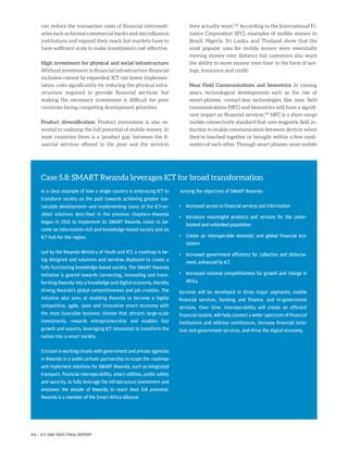 can reduce the transaction costs of financial intermedi-
aries such as formal commercial banks and microfinance
institutions and expand their reach but markets have to
have sufficient scale to make investments cost-effective.
High investment for physical and social infrastructure:
Without investment in financial infrastructure financial
inclusion cannot be expanded. ICT can lower implemen-
tation costs significantly by reducing the physical infra-
structure required to provide financial services, but
making the necessary investment is difficult for poor
countries facing competing development priorities.
Product diversification: Product innovation is also es-
sential in realizing the full potential of mobile money. In
most countries there is a ‘product gap’ between the fi-
nancial services offered to the poor and the services
they actually want.101
According to the International Fi-
nance Corporation (IFC), examples of mobile money in
Brazil, Nigeria, Sri Lanka, and Thailand show that the
most popular uses for mobile money were essentially
moving money over distance but customers also want
the ability to move money ‘over time’ in the form of sav-
ings, insurance and credit.
Near Field Communications and biometrics: In coming
years, technological developments such as the rise of
smart-phones, contact-less technologies like near field
communications (NFC) and biometrics will have a signifi-
cant impact on financial services.102
NFC is a short-range
mobile connectivity standard that uses magnetic field in-
duction to enable communication between devices when
they’re touched together or brought within a few centi-
meters of each other. Through smart phones, more mobile
Case 5.8: SMART Rwanda leverages ICT for broad transformation
In a clear example of how a single country is embracing ICT to
transform society on the path towards achieving greater sus-
tainable development—and implementing many of the ICT-en-
abled solutions described in the previous chapters—Rwanda
began in 2015 to implement its SMART Rwanda vision to be-
come an information-rich and knowledge-based society and an
ICT hub for the region.
Led by the Rwanda Ministry of Youth and ICT, a roadmap is be-
ing designed and solutions and services deployed to create a
fully functioning knowledge-based society. The SMART Rwanda
Initiative is geared towards connecting, innovating and trans-
forming Rwanda into a knowledge and digital economy, thereby
driving Rwanda’s global competitiveness and job creation. The
initiative also aims at enabling Rwanda to become a highly
competitive, agile, open and innovative smart economy with
the most favorable business climate that attracts large-scale
investments, rewards entrepreneurship and enables fast
growth and exports, leveraging ICT innovation to transform the
nation into a smart society.
Ericssonisworkingcloselywithgovernmentandprivateagencies
in Rwanda in a public-private partnership to scope the roadmap
and implement solutions for SMART Rwanda, such as integrated
transport, financial interoperability, smart utilities, public safety
and security, to fully leverage the infrastructure investment and
empower the people of Rwanda to reach their full potential.
Rwanda is a member of the Smart Africa Alliance.
Among the objectives of SMART Rwanda:
•	 Increased access to financial services and information
•	Introduce meaningful products and services for the under-
banked and unbanked population
•	Create an interoperable domestic and global financial eco­
system
•	Increased government efficiency for collection and disburse-
ment, enhanced by ICT
•	Increased national competitiveness for growth and change in
Africa
Services will be developed in three major segments: mobile
financial services, banking and finance, and m-government
services. Over time, interoperability will create an efficient
financial system, will help connect a wider spectrum of financial
institutions and address remittances, increase financial inclu-
sion and government services, and drive the digital economy.
44 | ICT AND SDGS FINAL REPORT
 